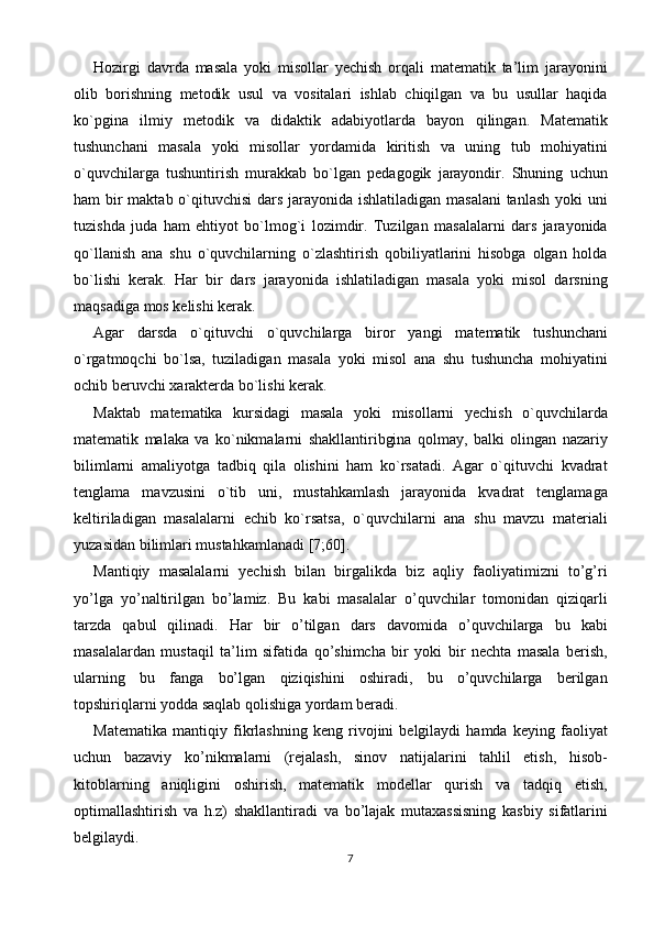 Hozirgi   davrda   masala   yoki   misollar   yechish   orqali   matematik   ta’lim   jarayonini
olib   borishning   metodik   usul   va   vositalari   ishlab   chiqilgan   va   bu   usullar   haqida
ko`pgina   ilmiy   metodik   va   didaktik   adabiyotlarda   bayon   qilingan.   Matematik
tushunchani   masala   yoki   misollar   yordamida   kiritish   va   uning   tub   mohiyatini
o`quvchilarga   tushuntirish   murakkab   bo`lgan   pedagogik   jarayondir.   Shuning   uchun
ham bir  maktab o`qituvchisi  dars jarayonida ishlatiladigan masalani  tanlash yoki  uni
tuzishda   juda   ham   ehtiyot   bo`lmog`i   lozimdir.   Tuzilgan   masalalarni   dars   jarayonida
qo`llanish   ana   shu   o`quvchilarning   o`zlashtirish   qobiliyatlarini   hisobga   olgan   holda
bo`lishi   kerak.   Har   bir   dars   jarayonida   ishlatiladigan   masala   yoki   misol   darsning
maqsadiga mos kelishi kerak. 
Agar   darsda   o`qituvchi   o`quvchilarga   biror   yangi   matematik   tushunchani
o`rgatmoqchi   bo`lsa,   tuziladigan   masala   yoki   misol   ana   shu   tushuncha   mohiyatini
ochib beruvchi  х arakterda bo`lishi kerak. 
Maktab   matematika   kursidagi   masala   yoki   misollarni   yechish   o`quvchilarda
matematik   malaka   va   ko`nikmalarni   shakllantiribgina   qolmay,   balki   olingan   nazariy
bilimlarni   amaliyotga   tadbiq   qila   olishini   ham   ko`rsatadi.   Agar   o`qituvchi   kvadrat
tenglama   mavzusini   o`tib   uni,   mustahkamlash   jarayonida   kvadrat   tenglamaga
keltiriladigan   masalalarni   echib   ko`rsatsa,   o`quvchilarni   ana   shu   mavzu   materiali
yuzasidan bilimlari mustahkamlanadi [7;60]. 
Mantiqiy   masalalarni   yechish   bilan   birgalikda   biz   aqliy   faoliyatimizni   to’g’ri
yo’lga   yo’naltirilgan   bo’lamiz.   Bu   kabi   masalalar   o’quvchilar   tomonidan   qiziqarli
tarzda   qabul   qilinadi.   Har   bir   o’tilgan   dars   davomida   o’quvchilarga   bu   kabi
masalalardan   mustaqil   ta’lim   sifatida   qo’shimcha   bir   yoki   bir   nechta   masala   berish,
ularning   bu   fanga   bo’lgan   qiziqishini   oshiradi,   bu   o’quvchilarga   berilgan
topshiriqlarni yodda saqlab qolishiga yordam beradi. 
Matematika   mantiqiy   fikrlashning   keng   rivojini   belgilaydi   hamda   keying   faoliyat
uchun   bazaviy   ko’nikmalarni   (rejalash,   sinov   natijalarini   tahlil   etish,   hisob-
kitoblarning   aniqligini   oshirish,   matematik   modellar   qurish   va   tadqiq   etish,
optimallashtirish   va   h.z)   shakllantiradi   va   bo’lajak   mutaxassisning   kasbiy   sifatlarini
belgilaydi. 
7  
  