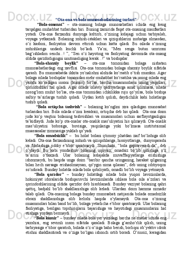 “Ota-ona va bola munosabatlarining turlari”
  “Bola-omonat”   –   ota-onaning   bolaga   munosabatlari   ichida   eng   keng
tarqalgan muhabbat turlaridan biri. Buning zamirida faqat ota-onaning manfaatlari
yotadi.   Ota-ona   farzandni   dunyoga   keltirib,   o‘zining   kelajagi   uchun   tarbiyalab,
voyaga   yetkazadi.   Bolaning   xohish-istaklari   va   qiziqishlarini   inobatga   olmasdan,
o‘z   kasbini,   faoliyatini   davom   ettirish   uchun   katta   qiladi.   Bu   oilada   o‘zining
xohishlariga   undash   kuchli   bo‘ladi.   Ya’ni,   “Men   senga   butun   umrimni
bag‘ishladim   senchi...!   ”,   “Sen   o‘z   hayoting   va   faoliyating   davomida   ota-onang
oldida qarzdorligingni unutmasliging kerak...!” va boshqalar.     
“Bola-shaxsiy   boylik”   –   ota-ona   tomonidan   bolaga   nisbatan
munosabatlardagi   eng   xavflisi.   Ota-ona   tomonidan   bolaga   shaxsiy   boylik   sifatida
qarash. Bu munosabatda ikkita yo‘nalishni alohida ko‘rsatib o‘tish mumkin. Agar
bolaga oilada boshqalar tomonidan mehr-muhabbat ko‘rsatilsa va uning oilada eng
yaxshi   ko‘radigan   insoni   (kumiri)   bo‘lsa,   barcha   muammolarni   uning   yaqinlari,
qorindoshlari   hal   qiladi.   Agar   oilada   oilaviy   qadriyatlarga   amal   qilinmasa,   oilada
nosog‘lom  muhit  bo‘lsa,  ota-ona tomonidan  ichkilikka ruju qo‘yilsa,  bola  boshqa
salbiy   ta’sirlarga   tushib   qoladi.   Uydan   ketib   qolish,   daydichilik   kabi   holatlarga
tushib qoladi. 
  “Bola   ortiqcha   tashvish”   –   bolaning   ko‘nglini   xira   qiladigan   munosabat
turlaridan biri. Bola oilada o‘zini keraksiz, ortiqcha deb his qiladi.   Ota-ona doim
juda   ko‘p   vaqtini   bolaning   tashvishlari   va   muammolari   uchun   sarflayotganligini
ta’kidlaydi. Juda ko‘p ota-onalar ota-onalik mas’uliyatini his qilmaydi. Ota-onalik
mas’uliyatini   bobosiga,   buvisiga,   yaqinlariga   yoki   bo‘lmasa   institutsional
muassasalar zimmasiga yuklab qo‘yadi.   
“Bola   omadsizlik”   –     bu   holat   bolani   ijtimoiy   jihatdan   zaif   bo‘lishiga   olib
keladi. Ota-ona farzandining xohish va qiziqishlariga, hissiyotlariga,  dunyoqarashi
va   fikrlashiga   jiddiy   e’tibor   qaratmaydi.   Shunchaki,   “bola   gapiraveradi-da”,   deb
o‘ylaydi.   Bu   kabi   yondashuv   bolaning   uquvsiz,   omadsiz   bo‘lib   qolishiga   o‘z
ta’sirini   o‘tkazadi.   Ular   bolaning   kelajakda   muvaffaqiyatlarga   erishishiga
ishonmaydi,   bu   haqida   unga   doim   “baribir   qancha   uringaning,   harakat   qilganing
bilan   hech   narsaga   erishaolmaysan,   qo‘ygin   nima   qilasan”,   deb   uning   ishtiyoqini
so‘ndiradi. Bunday holatda oilada bola qobiliyatli, omadli bo‘lib voyaga yetmaydi.
“Bola   qarzdor”   –   bunday   holatdagi   oilada   bola   yuqori   lavozimlarda,
hokimiyat   idoralarida   boshqaruvchi   lavozimlarida   ishlasa   bola   oila   a’zolari   va
qorindoshlarining   oldida  qarzdor   deb   hisoblanadi.   Bunday   vaziyat   bolaning  qahri
qattiq,   badjahl   bo‘lib   shakllanishiga   olib   keladi.   Ulardan   doim   hamma   nimadir
talab qiladi.  Ota-onaning bolaga  bunday  munosabati   natijasida  bolada  omadsizlik
obrazi   shakllanishiga   olib   kelishi   haqida   o‘ylamaydi.   Ota-ona   o‘zining
muammolari bilan band bo‘lib, bolaga yetarlicha e’tibor qaratmaydi. Ular bolaning
faoliyatiga,   berilgan   topshiriqlarni   bajarishiga   va   hayotidagi   muammolarini   hal
etishiga yordam bermaydi. 
“Bola kumir” –  bunday oilada bola yer yuzidagi barcha ne’matlar ichida eng
yaxshisi,   eng   sevimli   inson   sifatida   qaraladi.   Bolaga   g‘amho‘rlik   qilish,   uning
tarbiyasiga e’tibor qaratish, bolada o‘z-o‘ziga baho berish, borliqni ob’yektiv idrok
etishni   shakllantiradi   va   o‘ziga   bo‘lgan   ishonch   ortib   boradi.   O‘rinsiz,   keragidan 