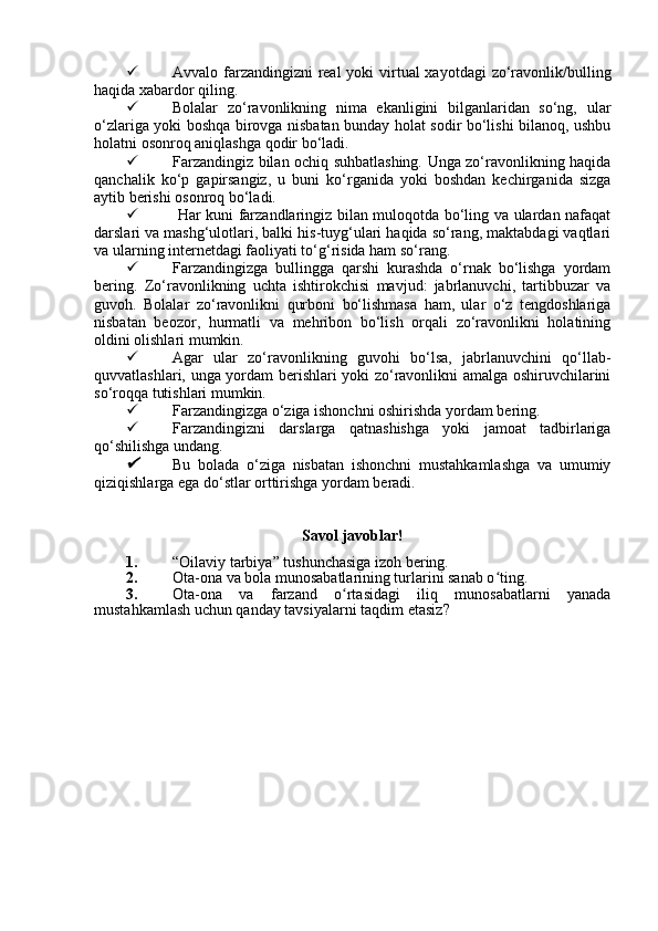  Avvalo farzandingizni  real  yoki virtual xayotdagi  zo‘ravonlik/bulling
haqida xabardor qiling.
 Bolalar   zo‘ravonlikning   nima   ekanligini   bilganlaridan   so‘ng,   ular
o‘zlariga yoki boshqa birovga nisbatan bunday holat sodir bo‘lishi bilanoq, ushbu
holatni osonroq aniqlashga qodir bo‘ladi.
 Farzandingiz bilan ochiq suhbatlashing. Unga zo‘ravonlikning haqida
qanchalik   ko‘p   gapirsangiz,   u   buni   ko‘rganida   yoki   boshdan   kechirganida   sizga
aytib berishi osonroq bo‘ladi.
   Har kuni farzandlaringiz bilan muloqotda bo‘ling va ulardan nafaqat
darslari va mashg‘ulotlari, balki his-tuyg‘ulari haqida so‘rang, maktabdagi vaqtlari
va ularning internetdagi faoliyati to‘g‘risida ham so‘rang.
 Farzandingizga   bullingga   qarshi   kurashda   o‘rnak   bo‘lishga   yordam
bering.   Zo‘ravonlikning   uchta   ishtirokchisi   mavjud:   jabrlanuvchi,   tartibbuzar   va
guvoh.   Bolalar   zo‘ravonlikni   qurboni   bo‘lishmasa   ham,   ular   o‘z   tengdoshlariga
nisbatan   beozor,   hurmatli   va   mehribon   bo‘lish   orqali   zo‘ravonlikni   holatining
oldini olishlari mumkin. 
 Agar   ular   zo‘ravonlikning   guvohi   bo‘lsa,   jabrlanuvchini   qo‘llab-
quvvatlashlari, unga yordam berishlari yoki zo‘ravonlikni amalga oshiruvchilarini
so‘roqqa tutishlari mumkin.
 Farzandingizga o‘ziga ishonchni oshirishda yordam bering. 
 Farzandingizni   darslarga   qatnashishga   yoki   jamoat   tadbirlariga
qo‘shilishga undang. 
Bu   bolada   o‘ziga   nisbatan   ishonchni   mustahkamlashga   va   umumiy
qiziqishlarga ega do‘stlar orttirishga yordam beradi.
Savol javoblar!
1. “Oilaviy tarbiya”  tushunchasiga izoh bering.
2. Ota-ona va bola munosabatlarining turlarini sanab o ting.	
ʻ
3. Ota-ona   va   farzand   o rtasidagi   iliq   munosabatlarni   yanada	
ʻ
mustahkamlash uchun qanday  tavsiyalarni taqdim eta siz ?
          