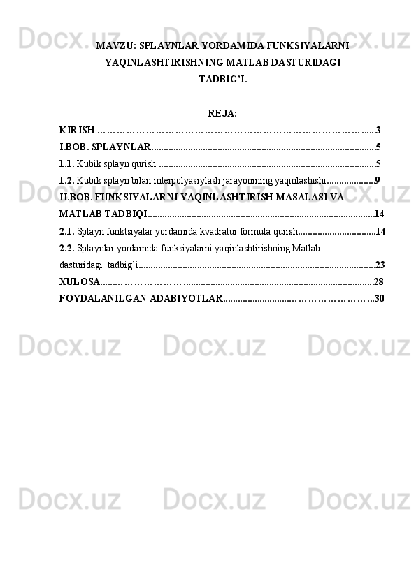 MAVZU: SPLAYNLAR YORDAMIDA FUNKSIYALARNI  
YAQINLASHTIRISHNING MATLAB DASTURIDAGI  
TADBIG’I.
REJA:
KIRISH ………………………………………………………………………......3
I.BOB. SPLAYNLAR............................................................................................5
1.1.  Kubik splayn qurish  .........................................................................................5
1.2.  Kubik splayn bilan interpolyasiylash jarayonining yaqinlashishi ....................9
II.BOB. FUNKSIYALARNI YAQINLASHTIRISH MASALASI VA
MATLAB TADBIQI.............................................................................................14
2.1.  Splayn funktsiyalar yordamida kvadratur formula qurish ................................14
2.2.  Splaynlar yordamida funksiyalarni yaqinlashtirishning Matlab
dasturidagi  tadbig’i .................................................................................................23
XULOSA......…………………..............................................................................28
FOYDALANILGAN ADABIYOTLAR...........................……………………...30 