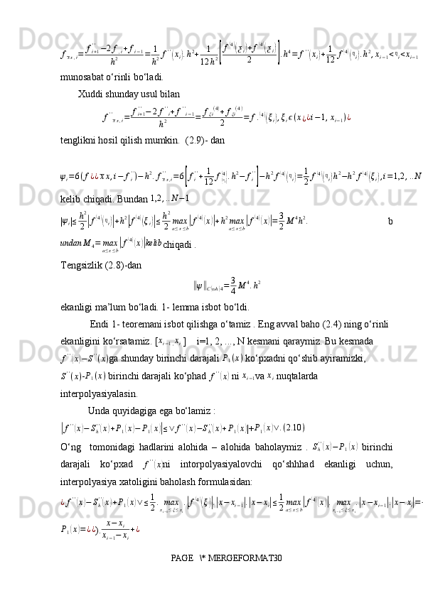fxx,i=	fi+1''−2f,i+fi−1	
h2	=	1
h2f''(xi).h2+	1
12	h2[
f(4)(ƺi)+f(4)(ƺi)	
2	].h4=	f''(xi)+	1
12	f(4)(ᶯi).h2,xi−1<ᶯi<xi−1munosabat o‘rinli bo‘ladi.
       Xuddi shunday usul bilan 
f ' '
x x , i = f
i + 1' '
− 2 f ' '
i + f ' '
i − 1
h 2 = f
ξi ( 4 )
+ f
ξi ( 4 )
2 = f .	
( 4)(
ξ
i	) , ξ
i ϵ ( x
¿ ¿ i − 1 , x
i − 1 ) ¿
tenglikni hosil qilish mumkin.  (2.9)- dan	
ψi=6(f¿¿xx,i−	fi'')−	h2.fxx,i	''	=6[fi''+	1
12	f(ᶯi)(4).h2−	fi''
]−h2f(4)(ᶯi)=	1
2	f(4)(ᶯi)h2−h2f(4)(ξi),i=1,2	,..N	−1¿
kelib chiqadi. Bundan 	
1,2	,..N−1
|	
ψi | ≤ h 2
2	| f	( 4)(
ᶯ
i	)| + h 2	|
f	( 4)(
ξ
i	)| ≤ h 2
2 max
a ≤ x ≤ b	| f	( 4)(
x	)| + h 2
max
a ≤ x ≤ b	| f	( 4)(
x	)| = 3
2 M 4
h 2
.
  b	
undan	M	4=	maxa≤x≤b|f(4)(x)|kelib
chiqadi .
Tengsizlik (2.8)-dan 	
‖
ψ	‖
C	( ωh	) 4 = 3
4 M 4
. h 2
ekanligi ma’lum bo‘ladi. 1- lemma isbot bo‘ldi.
Endi 1- teoremani isbot qilishga o‘tamiz . Eng avval baho (2.4) ning o‘rinli
ekanligini ko‘rsatamiz. [	
xi−1,xi  ]    i=1, 2, ..., N kesmani qaraymiz. Bu kesmada	
f''(x)−	S''(x)
ga shunday birinchi darajali  P
1 ( x )
 ko‘pxadni qo‘shib ayiramizki, 
S ' '
( x ) -	
P1(x)  birinchi darajali ko‘phad 	f''(x)  ni 	xi−1 va 	xi  nuqtalarda 
interpolyasiyalasin.
 Unda quyidagiga ega bo‘lamiz :	
|f''(x)−	Sh''(x)+P1(x)−	P1(x)|≤∨	f''(x)−Sh''(x)+P1(x)
|+ P
1	( x	) ∨ . ( 2.10 )
O‘ng     tomonidagi   hadlarini   alohida   –   alohida   baholaymiz   .  	
Sh''(x)−	P1(x)   birinchi
darajali   ko‘pxad   f ' '	
(
x	)
ni   intorpolyasiyalovchi   qo‘shhhad   ekanligi   uchun,
interpolyasiya xatoligini baholash formulasidan: 
¿ f ' '	
(
x	) − S
h' '	(
x	) + P
1	( x	) ∨ ≤ 1
2 . max
x
i − 1 ≤ ξ ≤ x
i .	| f	( 4)(
ξ	)| .| x − x
i − 1	| .| x − x
i	| ≤ 1
2 max
a ≤ x ≤ b	| f	( 4)(
x	)| . max
x
i − 1 ≤ ξ ≤ x
i .	| x − x
i − 1	| .| x − x
i	| = 1
4 . M
4 . h 2
( 2.11 )	
P1(x)=¿¿
). x − x
i
x
i − 1 − x
i + ¿
PAGE   \* MERGEFORMAT30 
