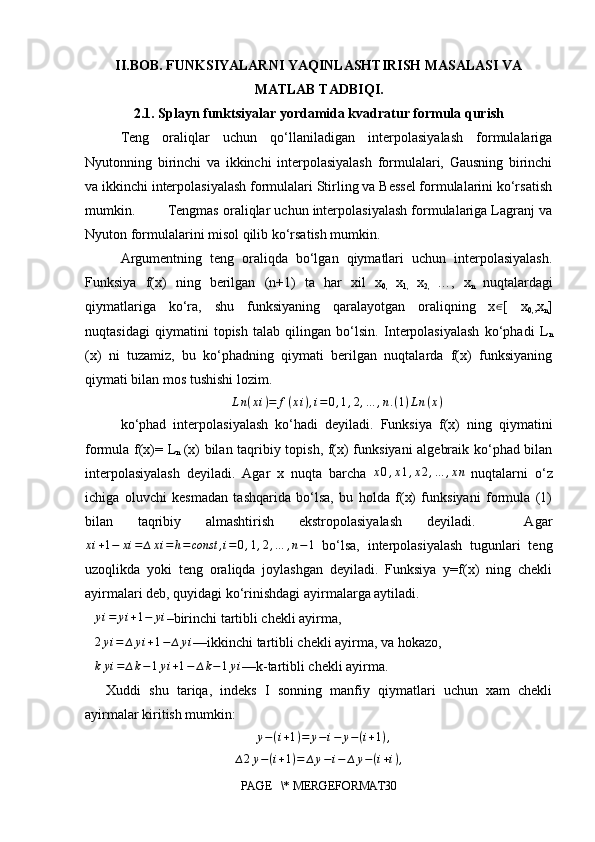 II.BOB. FUNKSIYALARNI YAQINLASHTIRISH MASALASI VA
MATLAB TADBIQI.
2.1. Splayn funktsiyalar yordamida kvadratur formula qurish
Teng   oraliqlar   uchun   qo‘llaniladigan   interpolasiyalash   formulalariga
Nyutonning   birinchi   va   ikkinchi   interpolasiyalash   formulalari,   Gausning   birinchi
va ikkinchi interpolasiyalash formulalari Stirling va Bessel formulalarini ko‘rsatish
mumkin.        Tengmas oraliqlar uchun interpolasiyalash formulalariga Lagranj va
Nyuton formulalarini misol qilib ko‘rsatish mumkin.
Argumentning   teng   oraliqda   bo‘lgan   qiymatlari   uchun   interpolasiyalash.
Funksiya   f(x)   ning   berilgan   (n+1)   ta   har   xil   x
0,   x
1,   x
2,   …,   x
n   nuqtalardagi
qiymatlariga   ko‘ra,   shu   funksiyaning   qaralayotgan   oraliqning   x∈ [   x
0, ,x
n ]
nuqtasidagi   qiymatini   topish   talab   qilingan   bo‘lsin.   Interpolasiyalash   ko‘phadi   L
n
(x)   ni   tuzamiz,   bu   ko‘phadning   qiymati   berilgan   nuqtalarda   f(x)   funksiyaning
qiymati bilan mos tushishi lozim.
L n ( x i ) = f ( x i ) , i = 0 , 1 , 2 , … , n . ( 1 ) L n ( x )
ko‘phad   interpolasiyalash   ko‘hadi   deyiladi.   Funksiya   f(x)   ning   qiymatini
formula f(x)= L
n   (x) bilan taqribiy topish, f(x) funksiyani  algebraik ko‘phad bilan
interpolasiyalash   deyiladi.   Agar   x   nuqta   barcha  	
x0,x1,x2,…	,xn
  nuqtalarni   o‘z
ichiga   oluvchi   kesmadan   tashqarida   bo‘lsa,   bu   holda   f(x)   funksiyani   formula   (1)
bilan   taqribiy   almashtirish   ekstropolasiyalash   deyiladi.     Agar
x i + 1 − x i = ∆ x i = h = const , i = 0 , 1 , 2 , … , n − 1
  bo‘lsa,   interpolasiyalash   tugunlari   teng
uzoqlikda   yoki   teng   oraliqda   joylashgan   deyiladi.   Funksiya   y=f(x)   ning   chekli
ayirmalari deb, quyidagi ko‘rinishdagi ayirmalarga aytiladi.	
∆	yi=	yi+1−	yi
–birinchi tartibli chekli ayirma,	
∆2yi=	∆	yi+1−	∆yi
—ikkinchi tartibli chekli ayirma, va hokazo,	
∆kyi=	∆k−1yi+1−	∆k−1yi
—k-tartibli chekli ayirma.
Xuddi   shu   tariqa,   indeks   I   sonning   manfiy   qiymatlari   uchun   xam   chekli
ayirmalar kiritish mumkin:
∆ y − ( i + 1 ) = y − i − y − ( i + 1 ) ,
∆ 2 y − ( i + 1 ) = ∆ y − i − ∆ y − ( i + i ) ,
PAGE   \* MERGEFORMAT30 