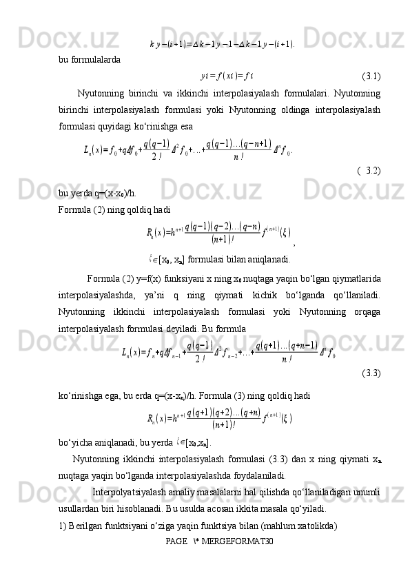 ∆ k y − ( i + 1 ) = ∆ k − 1 y − 1 − ∆ k − 1 y − ( i + 1 ) .
bu formulalarda                  
     y i = f ( x i ) = f i
                                             (3.1)
  Nyutonning   birinchi   va   ikkinchi   interpolasiyalash   formulalari.   Nyutonning
birinchi   interpolasiyalash   formulasi   yoki   Nyutonning   oldinga   interpolasiyalash
formulasi quyidagi ko‘rinishga esaLn(x)=	f0+qΔf	0+q(q−1)	
2!	
Δ2f0+...+q(q−1)...(q−n+1)	
n!	
Δnf0.
                          (  3.2)
bu yerda q=(x-x
0 )/h.
Formula (2) ning qoldiq hadi	
Rn(x)=hn+1q(q−1)(q−2)...(q−n)	
(n+1)!	f(n+1)(ξ)
,	
ξ
∈ [x
0 , x
n ] formulasi bilan aniqlanadi.
Formula (2) y=f(x) funksiyani x ning x
0  nuqtaga yaqin bo‘lgan qiymatlarida
interpolasiyalashda,   ya’ni   q   ning   qiymati   kichik   bo‘lganda   qo‘llaniladi.
Nyutonning   ikkinchi   interpolasiyalash   formulasi   yoki   Nyutonning   orqaga
interpolasiyalash formulasi deyiladi. Bu formula	
Ln(x)=	fn+qΔf	n−1+q(q−1)	
2!	
Δ2fn−2+...+q(q+1)...(q+n−1)	
n!	
Δnf0
          (3.3)
ko‘rinishga ega, bu erda q=(x-x
n )/h. Formula (3) ning qoldiq hadi	
Rn(x)=hn+1q(q+1)(q+2)...(q+n)	
(n+1)!	f(n+1)(ξ)
bo‘yicha aniqlanadi, bu yerda 	
ξ ∈
[x
0 ,x
n ].
Nyutonning   ikkinchi   interpolasiyalash   formulasi   (3.3)   dan   x   ning   qiymati   x
n
nuqtaga yaqin bo‘lganda interpolasiyalashda foydalaniladi. 
Interpolyatsiyalash amaliy masalalarni hal qilishda qo‘llaniladigan unumli
usullardan biri hisoblanadi. Bu usulda acosan ikkita masala qo‘yiladi.
1)  Berilgan funktsiyani o‘ziga yaqin funktsiya bilan (mahlum xatolikda)
PAGE   \* MERGEFORMAT30 