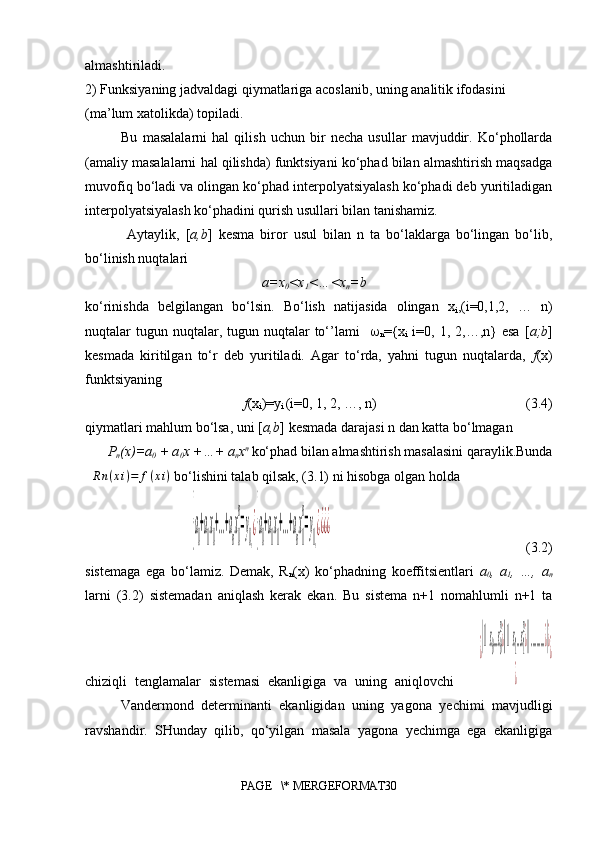 almashtiriladi. 
2)  Funksiyaning jadvaldagi qiymatlariga acoslanib, uning analitik ifodasini 
(ma’lum xatolikda) topiladi.
Bu   masalalarni   hal   qilish   uchun   bir   necha   usullar   mavjuddir.   Ko‘phollarda
(amaliy masalalarni hal qilishda) funktsiyani ko‘phad bilan almashtirish maqsadga
muvofiq bo‘ladi va olingan ko‘phad interpolyatsiyalash ko‘phadi deb yuritiladigan
interpolyatsiyalash ko‘phadini qurish usullari bilan tanishamiz.
  Aytaylik,   [ a,b ]   kesma   biror   usul   bilan   n   ta   bo‘laklarga   bo‘lingan   bo‘lib,
bo‘linish nuqtalari 
a=x
0 <x
1 <…<x
n =b
ko‘rinishda   belgilangan   bo‘lsin.   Bo‘lish   natijasida   olingan   x
i ,(i=0,1,2,   …   n)
nuqtalar  tugun nuqtalar,  tugun nuqtalar  to‘’lami     
n ={x
i   i=0,  1, 2,…,n}  esa  [ a;b ]
kesmada   kiritilgan   to‘r   deb   yuritiladi.   Agar   to‘rda,   yahni   tugun   nuqtalarda,   f (x)
funktsiyaning 
f (x
i )=y
i  (i=0, 1, 2, …, n)                               (3.4)
qiymatlari mahlum bo‘lsa, uni [ a,b ] kesmada darajasi n dan katta bo‘lmagan 
P
n (x)=a
0  + a
0 x +…+ a
n x n 
ko‘phad bilan almashtirish masalasini qaraylik.Bunda
R n ( x i ) = f ( x i )
 bo‘lishini talab qilsak, (3.1) ni hisobga olgan holda {a
0
+a
1
x
0
+...+a
n
x
0
n
=y
0,¿{a
0
+a
1
x
1
+...+a
n
x
1
n
=y
1,¿¿¿¿
                                             (3.2)
sistemaga   ega   bo‘lamiz.   Demak,   R
n (x)   ko‘phadning   koeffitsientlari   a
0 ,   a
1 ,   …,   a
n
larni   (3.2)   sistemadan   aniqlash   kerak   ekan.   Bu   sistema   n+1   nomahlumli   n+1   ta
chiziqli   tenglamalar   sistemasi   ekanligiga   va   uning   aniqlovchi      	
¿
|1x0...x0
n
¿||1x1...x1
n
¿||..........¿|¿	
¿	
¿
Vandermond   determinanti   ekanligidan   uning   yagona   yechimi   mavjudligi
ravshandir.   SHunday   qilib,   qo‘yilgan   masala   yagona   yechimga   ega   ekanligiga
PAGE   \* MERGEFORMAT30 