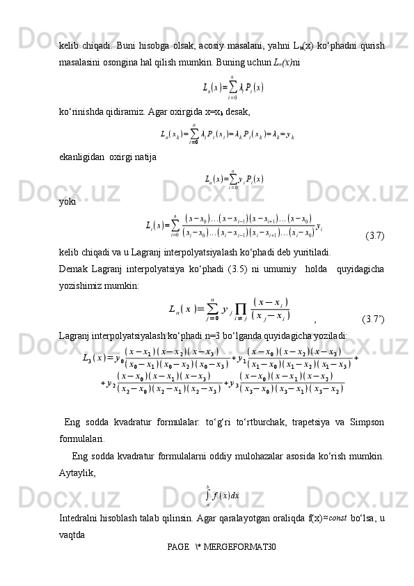 kelib  chiqadi.  Buni  hisobga   olsak,  acosiy  masalani,   yahni  L
n (x)   ko‘phadni   qurish
masalasini osongina hal qilish mumkin. Buning uchun  L
n (x) niLn(x)=∑
i=0
n	
λiPi(x)
ko‘rinishda qidiramiz. Agar oxirgida x=x
k  desak,	
Ln(xk)=∑i=0
n	
λiPi(xi)=	λkPi(xk)=	λk=	yk
ekanligidan  oxirgi natija 	
Ln(x)=∑i=0
n	
yiPi(x)
yoki 	
Li(x)=∑
i=0
n	(x−x0)...(x−xi−1)(x−xi+1)...(x−x0)	
(xi−x0)...(xi−xi−1)(xi−xi+1)...(xi−	x0)yi
(3.7)
kelib chiqadi va u Lagranj interpolyatsiyalash ko‘phadi deb yuritiladi.  
Demak   Lagranj   interpolyatsiya   ko‘phadi   (3.5)   ni   umumiy     holda     quyidagicha
yozishimiz mumkin:	
L	n(x	)=	∑
j=0
n	
y	j∏
i≠	j	
(x−	xi)	
(x	j−	xi)
, (3.7’)
Lagranj interpolyatsiyalash ko‘phadi n=3 bo‘lganda quyidagicha yoziladi:	
L3(x)=	y0
(x−	x1)(x−	x2)(x−	x3)	
(x0−	x1)(x0−	x2)(x0−	x3)+	y1
(x−	x0)(x−	x2)(x−	x3)	
(x1−	x0)(x1−	x2)(x1−	x3)+	
+	y2
(x−	x0)(x−	x1)(x−	x3)	
(x2−	x0)(x2−	x1)(x2−	x3)+	y3
(x−	x0)(x−	x1)(x−	x2)	
(x3−	x0)(x3−	x1)(x3−	x2)
  Eng   sodda   kvadratur   formulalar:   to‘g‘ri   to‘rtburchak,   trapetsiya   va   Simpson
formulalari.
       Eng sodda kvadratur formulalarni oddiy mulohazalar asosida ko‘rish mumkin.
Aytaylik,
∫
ab
f ( x ) dx
Intedralni hisoblash talab qilinsin. Agar qaralayotgan oraliqda f(x)	
≈const   bo‘lsa, u
vaqtda
PAGE   \* MERGEFORMAT30 