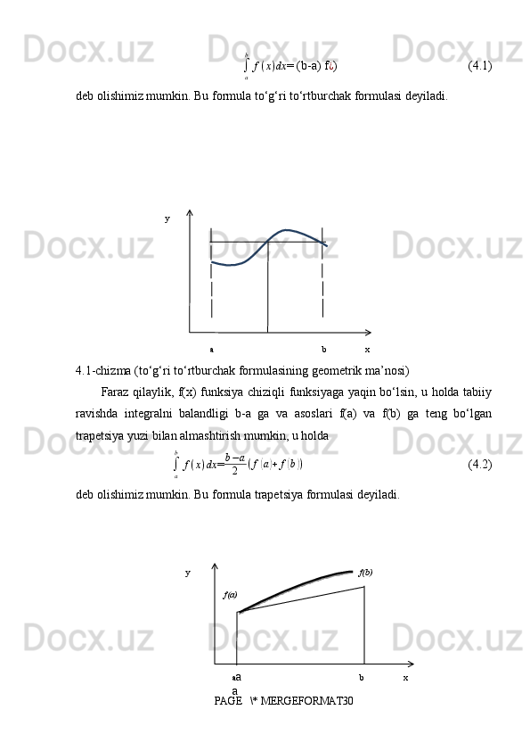 ∫a
b	
f(x)dx= (b-a)  f
¿ )                                          (4.1)
deb olishimiz mumkin. Bu formula to‘g‘ri to‘rtburchak formulasi deyiladi.
              
4.1-chizma (to‘g‘ri to‘rtburchak formulasining geometrik ma’nosi)
Faraz qilaylik, f(x) funksiya chiziqli funksiyaga yaqin bo‘lsin, u holda tabiiy
ravishda   integralni   balandligi   b-a   ga   va   asoslari   f(a)   va   f(b)   ga   teng   bo‘lgan
trapetsiya yuzi bilan almashtirish mumkin, u holda	
∫a
b	
f(x)dx
= b − a
2 ( f	( a	) + f	( b	) )
                                                     (4.2)
deb olishimiz mumkin. Bu formula trapetsiya formulasi deyiladi.
PAGE   \* MERGEFORMAT30 xy
ba
xb
a a
ay
f(a) f(b)  