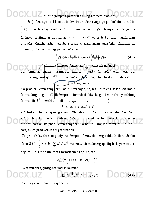 4.2-chizma (terapetsiya formulasining geometrik ma’nosi)
F(x)   funksiya  [a,b]   oraliqda   kvadratik   funksiyaga   yaqin   bo‘lsin,   u   holda	
∫a
b	
f(x)dx
  ni  taqribiy ravishda  Ox o‘qi, x=a va x=b to‘g‘ri  chiziqlar hamda y=f(x)
funksiya   grafigining   absissalari   x = a , x = ( a + b ) / 2
  va   x=b   bo‘lgan   nuqtalaridan
o‘tuvchi   ikkinchi   tartibli   parabola   orqali   chegaralangan   yuza   bilan   almashtirish
mumkin, u holda quyidagiga ega bo‘lamiz:	
∫a
b	
f(x)dx	≈b−a
6	{f(a)+4∗	f(
a+b
2	)+f(b)
}                       (4.3)
4.3-chizma (Simpson formulasining geometrik ma’nosi)
Bu   formulani   ingliz   matematigi   Simpson   1743-yilda   taklif   etgan   edi.   Bu
formulaning hosil qilinishi usulidan ko‘rinib turibdiki, u barcha ikkinchi darajali	
P2(x)=	a0+a1x+a2x2
Ko‘phadlar  uchun  aniq   formuladir.  Shunday  qilib,  biz  uchta  eng  sodda  kvadratur
formulalarga   ega   bo‘ldik.Simpson   formulasi   biz   kutgandan   ko‘ra   yaxshiroq
formuladir. U uchinchi darajali 	
P3(x)=a0+a1x+a2x2+a3x3
ko‘phadlarni ham aniq integrallaydi. Shunday qilib, biz uchta kvadratur formulani
ko‘rib   chiqdik.   Ulardan   ikkitasi   to‘g‘ri   to‘rtburchak   va   trapetsiya   formulalari   –
birinchi   darajali   ko‘phad  uchun   aniq   formula  bo‘lib,  Simpson   formulasi   uchinchi
darajali ko‘phad uchun aniq formuladir.
  To‘g‘ri to‘rtburchak, trapetsiya va Simpson formulalarining qoldiq hadlari.  Ushbu
ifoda   R
n ( f ) =
∫
ab
f	
( x	) dx −
∑
k = 1n
A
k	( n)
f	( x
k	( n))
  kvadratur   formulaning   qoldiq   hadi   yoki   xatosi
deyiladi.To‘g‘ri to‘rtburchak formulasining qoldiq hadi	
R0(f)=∫a
b	
f(x)dx	−(b−a)f(a+b
2	)
Bu formulani quyidagicha yozish mumkin:
R
0	
( f	) =	( b − a	) 3
24 f } (ε ¿
  ( a ≤ ε ≤ b )
                                   (4.4)
Trapetsiya formulasining qoldiq hadi:
PAGE   \* MERGEFORMAT30ay
0
xb(a+b)/2 f(b)
f(a) 
