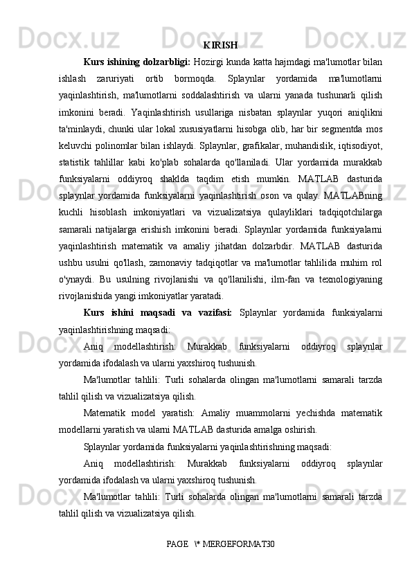 KIRISH
Kurs ishining dolzarbligi:   Hozirgi kunda katta hajmdagi ma'lumotlar bilan
ishlash   zaruriyati   ortib   bormoqda.   Splaynlar   yordamida   ma'lumotlarni
yaqinlashtirish,   ma'lumotlarni   soddalashtirish   va   ularni   yanada   tushunarli   qilish
imkonini   beradi.   Yaqinlashtirish   usullariga   nisbatan   splaynlar   yuqori   aniqlikni
ta'minlaydi, chunki  ular  lokal   xususiyatlarni   hisobga  olib, har  bir  segmentda   mos
keluvchi polinomlar bilan ishlaydi. Splaynlar, grafikalar, muhandislik, iqtisodiyot,
statistik   tahlillar   kabi   ko'plab   sohalarda   qo'llaniladi.   Ular   yordamida   murakkab
funksiyalarni   oddiyroq   shaklda   taqdim   etish   mumkin.   MATLAB   dasturida
splaynlar   yordamida   funksiyalarni   yaqinlashtirish   oson   va   qulay.   MATLABning
kuchli   hisoblash   imkoniyatlari   va   vizualizatsiya   qulayliklari   tadqiqotchilarga
samarali   natijalarga   erishish   imkonini   beradi.   Splaynlar   yordamida   funksiyalarni
yaqinlashtirish   matematik   va   amaliy   jihatdan   dolzarbdir.   MATLAB   dasturida
ushbu   usulni   qo'llash,   zamonaviy   tadqiqotlar   va   ma'lumotlar   tahlilida   muhim   rol
o'ynaydi.   Bu   usulning   rivojlanishi   va   qo'llanilishi,   ilm-fan   va   texnologiyaning
rivojlanishida yangi imkoniyatlar yaratadi.
Kurs   ishini   maqsadi   va   vazifasi:   Splaynlar   yordamida   funksiyalarni
yaqinlashtirishning maqsadi:
Aniq   modellashtirish:   Murakkab   funksiyalarni   oddiyroq   splaynlar
yordamida ifodalash va ularni yaxshiroq tushunish.
Ma'lumotlar   tahlili:   Turli   sohalarda   olingan   ma'lumotlarni   samarali   tarzda
tahlil qilish va vizualizatsiya qilish.
Matematik   model   yaratish:   Amaliy   muammolarni   yechishda   matematik
modellarni yaratish va ularni MATLAB dasturida amalga oshirish.
Splaynlar yordamida funksiyalarni yaqinlashtirishning maqsadi:
Aniq   modellashtirish:   Murakkab   funksiyalarni   oddiyroq   splaynlar
yordamida ifodalash va ularni yaxshiroq tushunish.
Ma'lumotlar   tahlili:   Turli   sohalarda   olingan   ma'lumotlarni   samarali   tarzda
tahlil qilish va vizualizatsiya qilish.
PAGE   \* MERGEFORMAT30 