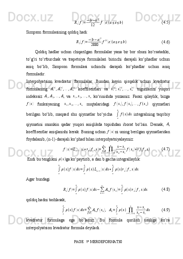 R1(f)=	−(b−a)3	
12	f”(ε)(a≤ε≤b)                                    (4.5)
Simpson formulasining qoldiq hadi:
                     	
R2(f)=	−(b−	a)5	
2880	fIV(ε)(a≤ε≤b)                                  (4.6)
Qoldiq   hadlar   uchun   chiqarilgan   formulalar   yana   bir   bor   shuni   ko‘rsatadiki,
to‘g‘ri   to‘rtburchak   va   trapetsiya   formulalari   birinchi   darajali   ko‘phadlar   uchun
aniq   bo‘lib,   Simpson   formulasi   uchinchi   darajali   ko‘phadlar   uchun   aniq
formuladir.
Interpolyatsion   kvadratur   formulalar.   Bundan   keyin   qisqalik   uchun   kvadratur
formulaning   A
1( n )
, A
2( n )
, … , A
n( n )
  koeffisentlari   va   x
1( n )
, x
2( n )
, … , x
n( n )
  tugunlarini   yuqori
indekssiz  	
A1,A2,…	,An   va   x
1 , x
2 , … , x
n   ko‘rinishda   yozamiz.   Faraz   qilaylik,   bizga
f	
( x	)
  funksiyaning   x
1 , x
2 , … , x
n   nuqtalaridagi   f	( x
1	) , f	( x
2	) , … , f ( x
n )
  qiymatlari
berilgan   bo‘lib,   maqsad   shu   qiymatlar   bo‘yicha    	
∫a
b	
f(x)dx   integralning   taqribiy
qiymatini   mumkin   qadar   yuqori   aniqlikda   topishdan   iborat   bo‘lsin.   Demak,  	
Ak
koeffisentlar aniqlanishi kerak. Buning uchun 	
f(x)  ni uning berilgan qiymatlaridan
foydalanib, (n-1)-darajali ko‘phad bilan interpolyatsiyalaymiz:	
f(x)=	Ln−1(x)+rn(f,x)=∑k=1
n	
∏i=1,i≠k	
n	x−	xi	
xk−	xi
f(xk)+rn(f,x)
           (4.7)
 Endi bu tenglikni  ρ ( x )
ga ko‘paytirib, a dan b gacha integrallaylik:	
∫a
b
ρ(x)f(x)dx	=∫a
b
ρ(x)Ln−1(x)dx	+∫a
b
ρ(x)rn(f,x)dx
Agar bundagi	
Rn(f)=∫a
b
ρ(x)f(x)dx	−∑k=1
n	
Akf(xk)=∫a
b
ρ(x)rn(f,x)dx
             (4.8) 
qoldiq hadni tashlasak,
∫
ab
ρ ( x ) f	
( x	) dx ≈
∑
k = 1n
A
k f	( x
k	) ,
   A
k =
∫
ab
ρ ( x )
∏
i = 1 , i ≠ kn
x − x
i
x
k − x
i dx
           (4.9)
kvadratur   formulaga   ega   bo‘lamiz.   Bu   formula   qurilish   usuliga   ko‘ra
interpolyatsion kvadratur formula deyiladi. 
PAGE   \* MERGEFORMAT30 