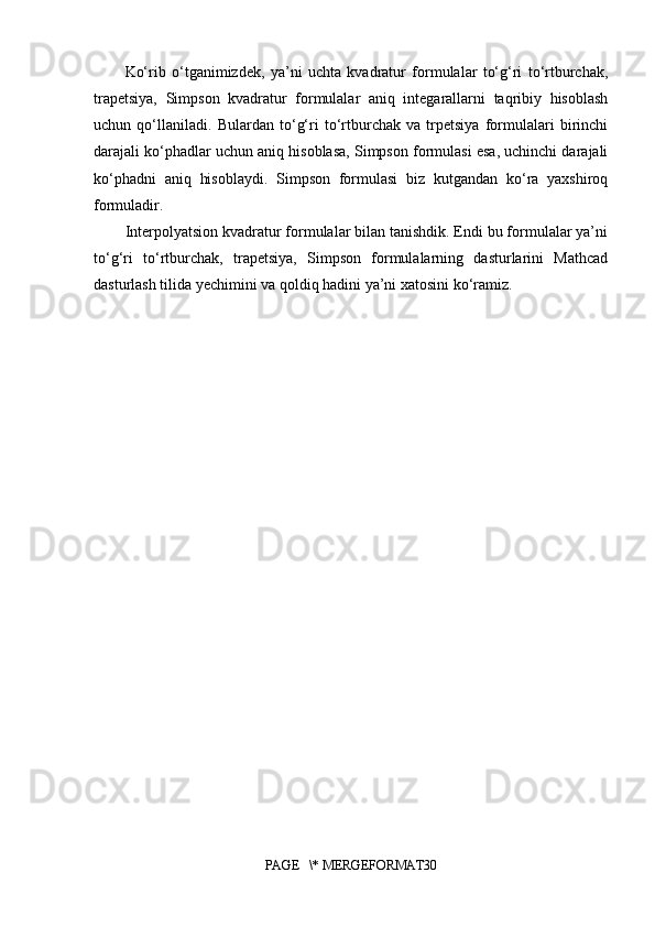 Ko‘rib   o‘tganimizdek,   ya’ni   uchta   kvadratur   formulalar   to‘g‘ri   to‘rtburchak,
trapetsiya,   Simpson   kvadratur   formulalar   aniq   integarallarni   taqribiy   hisoblash
uchun   qo‘llaniladi.   Bulardan   to‘g‘ri   to‘rtburchak   va   trpetsiya   formulalari   birinchi
darajali ko‘phadlar uchun aniq hisoblasa, Simpson formulasi esa, uchinchi darajali
ko‘phadni   aniq   hisoblaydi.   Simpson   formulasi   biz   kutgandan   ko‘ra   yaxshiroq
formuladir. 
Interpolyatsion kvadratur formulalar bilan tanishdik. Endi bu formulalar ya’ni
to‘g‘ri   to‘rtburchak,   trapetsiya,   Simpson   formulalarning   dasturlarini   Mathcad
dasturlash tilida yechimini va qoldiq hadini ya’ni xatosini ko‘ramiz.
PAGE   \* MERGEFORMAT30 