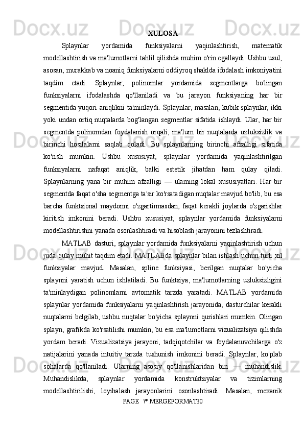 XULOSA
Splaynlar   yordamida   funksiyalarni   yaqinlashtirish,   matematik
modellashtirish va ma'lumotlarni tahlil qilishda muhim o'rin egallaydi. Ushbu usul,
asosan, murakkab va noaniq funksiyalarni oddiyroq shaklda ifodalash imkoniyatini
taqdim   etadi.   Splaynlar,   polinomlar   yordamida   segmentlarga   bo'lingan
funksiyalarni   ifodalashda   qo'llaniladi   va   bu   jarayon   funksiyaning   har   bir
segmentida yuqori aniqlikni ta'minlaydi. Splaynlar, masalan, kubik splaynlar, ikki
yoki  undan  ortiq  nuqtalarda bog'langan  segmentlar  sifatida  ishlaydi.  Ular,  har  bir
segmentda   polinomdan   foydalanish   orqali,   ma'lum   bir   nuqtalarda   uzluksizlik   va
birinchi   hosilalarni   saqlab   qoladi.   Bu   splaynlarning   birinchi   afzalligi   sifatida
ko'rish   mumkin.   Ushbu   xususiyat,   splaynlar   yordamida   yaqinlashtirilgan
funksiyalarni   nafaqat   aniqlik,   balki   estetik   jihatdan   ham   qulay   qiladi.
Splaynlarning   yana   bir   muhim   afzalligi   —   ularning   lokal   xususiyatlari.   Har   bir
segmentda faqat o'sha segmentga ta'sir ko'rsatadigan nuqtalar mavjud bo'lib, bu esa
barcha   funktsional   maydonni   o'zgartirmasdan,   faqat   kerakli   joylarda   o'zgarishlar
kiritish   imkonini   beradi.   Ushbu   xususiyat,   splaynlar   yordamida   funksiyalarni
modellashtirishni yanada osonlashtiradi va hisoblash jarayonini tezlashtiradi.
MATLAB  dasturi,  splaynlar   yordamida  funksiyalarni  yaqinlashtirish  uchun
juda qulay muhit taqdim etadi. MATLABda splaynlar bilan ishlash uchun turli xil
funksiyalar   mavjud.   Masalan,   spline   funksiyasi,   berilgan   nuqtalar   bo'yicha
splaynni   yaratish   uchun   ishlatiladi.   Bu   funktsiya,   ma'lumotlarning   uzluksizligini
ta'minlaydigan   polinomlarni   avtomatik   tarzda   yaratadi.   MATLAB   yordamida
splaynlar   yordamida   funksiyalarni   yaqinlashtirish   jarayonida,   dasturchilar   kerakli
nuqtalarni   belgilab,  ushbu  nuqtalar   bo'yicha  splaynni   qurishlari   mumkin. Olingan
splayn, grafikda ko'rsatilishi mumkin, bu esa ma'lumotlarni vizualizatsiya qilishda
yordam   beradi.   Vizualizatsiya   jarayoni,   tadqiqotchilar   va   foydalanuvchilarga   o'z
natijalarini   yanada   intuitiv   tarzda   tushunish   imkonini   beradi.   Splaynlar,   ko'plab
sohalarda   qo'llaniladi.   Ularning   asosiy   qo'llanishlaridan   biri   —   muhandislik.
Muhandislikda,   splaynlar   yordamida   konstruktsiyalar   va   tizimlarning
modellashtirilishi,   loyihalash   jarayonlarini   osonlashtiradi.   Masalan,   mexanik
PAGE   \* MERGEFORMAT30 