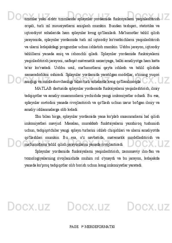 tizimlar   yoki   elektr   tizimlarida   splaynlar   yordamida   funksiyalarni   yaqinlashtirish
orqali,   turli   xil   xususiyatlarni   aniqlash   mumkin.   Bundan   tashqari,   statistika   va
iqtisodiyot   sohalarida   ham   splaynlar   keng   qo'llaniladi.   Ma'lumotlar   tahlil   qilish
jarayonida,   splaynlar   yordamida   turli   xil   iqtisodiy   ko'rsatkichlarni   yaqinlashtirish
va ularni kelajakdagi prognozlar uchun ishlatish mumkin. Ushbu jarayon, iqtisodiy
tahlillarni   yanada   aniq   va   ishonchli   qiladi.   Splaynlar   yordamida   funksiyalarni
yaqinlashtirish jarayoni, nafaqat matematik nazariyaga, balki amaliyotga ham katta
ta'sir   ko'rsatadi.   Ushbu   usul,   ma'lumotlarni   qayta   ishlash   va   tahlil   qilishda
samaradorlikni oshiradi. Splaynlar yordamida yaratilgan modellar, o'zining yuqori
aniqligi va moslashuvchanligi bilan turli sohalarda keng qo'llanilmoqda.
MATLAB dasturida splaynlar yordamida funksiyalarni yaqinlashtirish, ilmiy
tadqiqotlar va amaliy muammolarni yechishda yangi imkoniyatlar ochadi. Bu esa,
splaynlar   metodini   yanada   rivojlantirish   va   qo'llash   uchun   zarur   bo'lgan   ilmiy   va
amaliy ishlanmalarga olib keladi.
Shu  bilan   birga,  splaynlar   yordamida  yana   ko'plab  muammolarni  hal   qilish
imkoniyatlari   mavjud.   Masalan,   murakkab   funktsiyalarni   yaxshiroq   tushunish
uchun, tadqiqotchilar yangi splayn turlarini ishlab chiqishlari va ularni amaliyotda
qo'llashlari   mumkin.   Bu   esa,   o'z   navbatida,   matematik   modellashtirish   va
ma'lumotlarni tahlil qilish jarayonlarini yanada rivojlantiradi.
Splaynlar   yordamida   funksiyalarni   yaqinlashtirish,   zamonaviy   ilm-fan   va
texnologiyalarning   rivojlanishida   muhim   rol   o'ynaydi   va   bu   jarayon,   kelajakda
yanada ko'proq tadqiqotlar olib borish uchun keng imkoniyatlar yaratadi.
        
PAGE   \* MERGEFORMAT30 