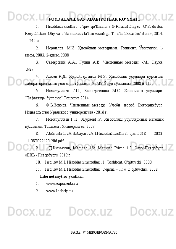 FOYDALANILGAN ADABIYOTLAR RO‘YXATI
1. Hisoblash   usullari:   o‘quv   qo‘llanma   /   G.P.Ismalullayev.   O‘zbekiston
Respublikasi Oliy va o‘rta maxsus taTim vazirligi. T.: «Tafakkur Bo‘stoni, 2014.
—240 b. 
2. Исроилов.   М.И.   Ҳисоблаш   методлари.   Тошкент,   Ўқитувчи,   1-
қисм, 2003, 2-қисм, 2008
3. Самарский   А.А.,   Гулин   А.В.   Численные   методы.   -М.,   Наука.
1989.
4. Алоев   Р.Д.,   Худойберганов   М.У.   Ҳисоблаш   усуллари   курсидан
лаборатория машғулотлари тўплами. УзМУ.Ўқув қўлланма. 2008 й.110б.
5. Исматуллаев   Т.П.,   Косбергенова   М.С.   Ҳисоблаш   усуллари.
“Тафаккур- бўстони” Тошкент 2014
6. Ф.В.Зенков.   Численные   методы.   Учебн.   пособ.   Екатеринбург.
Издательство Уралского университета- 2016 г.
7. Исматуллаев   Ғ.П.,   ЖураевГ.У.   Ҳисоблаш   усулларидан   методик
қўлланма. Тошкент, Университет. 2007
8. AbdirashidovA.BabayarovA.I.Hisoblashusullari1-qism2018   -   2023-
11-08T092420.206.pdf
9 .           Д.Кирьянов,   Mathcad   15/.   Mathcad   Prime   1.0.   Санк-Петербург
«БХВ- Петербург» 2012 г.
10.    Isroilov M.I. Hisoblash metodlari, 1. Toshkent, O'qituvchi, 2000. 
11.    Isroilov M.I. Hisoblash metodlari. 2-qism. - T.: « O‘qituvchi, 2008.
     Internet sayt ro‘yxatlari.
1. www.exponenta.ru 
2. www.lochelp.ru .
 
PAGE   \* MERGEFORMAT30 