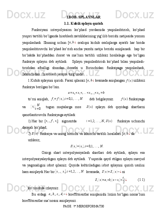 I.BOB. SPLAYNLAR
1.1. Kubik splayn qurish
Funksiyani   interpolyasion   ko‘phad   yordamida   yaqinlashtirish,   ko‘phad
yuqori tartibli bo‘lganda hisoblash xatoliklarining yig‘ilib borishi natijasida yomon
yaqinlashadi.   Shuning   uchun   [a,b¿   oraliqni   kichik   oraliqlarga   ajratib   har   birida
yaqinlashtiruvchi  ko‘phad ko‘rish ancha  yaxshi  natija berishi  aniqlanadi.   hap bir
bo‘lakda   ko‘phaddan   iborat   va   ma’lum   tartibli   uzliksiz   hosilalaga   ega   bo‘lgan
funksiya   splayin   deb   aytiladi.       Splayn   yaqinlashtirish   ko‘phad   bilan   yaqinlash-
tirishdan   afzalligi   shundan   iboratki   u:   Birinchidan:   funksiyaga   yaqinlashadi,
Ikkinchidan : hisoblash jarayoi turg‘undir.
1.Kubik splaynni qurish. Faraz qilamiz [	
a,b¿  kesmada aniqlangan 	f(x)  uzliksiz
funksiya berilgan bo‘lsin.   
a = x
0 < x
1 < , … < x
N − 1 < x
N = b
to‘rni aniqlab,   	
fi=	f(xi),i=	0,1	,…	.,N            deb belgilaymiz.            f ( x )
  funksiyaga
va    	
{ x
i	} N
i = 0     tugun   nuqtalarga   mos     S ( x )
  splayn   deb   quyidagi   shartlarni
qanotlantiruvchi funksiyaga aytiladi: 
1) Har   bir   [	
xi−lf,xi ]     sigmentda             i = 1,2 , … . , N , S ( x )
      funksiya   uchunchi
darajali ko‘phad;
2) S ( x )
  funksiya va uning birinchi va ikkinchi tartibli hosilalari [	
a,b¿  da
uzliksiz; 
S	
( x
i	) =	( x
i	) , i = 0,1 , … . , N .
            Oxirgi   shart   interpolyasiyalash   shartlari   deb   aytiladi,   splayn   esa
interpolyasiyalaydigan splayn deb aytiladi.   Yuqorida qayd etilgan splayn mavjud
va   yagonaligini   isbot   qilamiz.   Quyida   keltiriladigan   isbot   splaynni   qurish   usulini
ham aniqlaydi Har bir 	
[ x
i − 1 , x
i	] , i = 1,2 , … , N
   kesmada,   S	( x	) = S ,	( x	) − ¿
 ni
S ,	
( x	) = a
i + b
i	( x − x
i	) + c
i
2 ¿             (1.1)
ko‘rinishda izlaymiz . 
Bu erdagi     a
i , b
i , c
i , d
i − ¿
  koeffitsientlar  aniqlanishi  lozim  bo‘lgan noma’lum
koeffitsientlar ma’nosini aniqlaymiz . 
PAGE   \* MERGEFORMAT30 