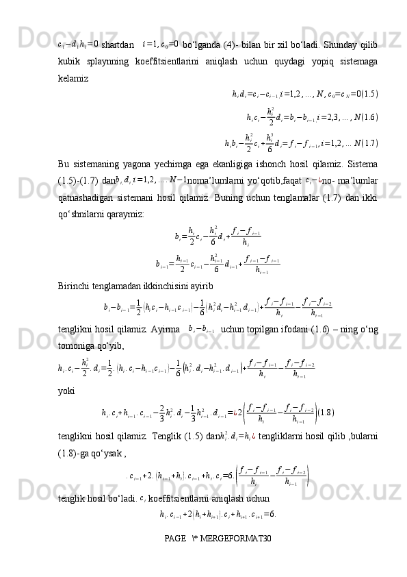 c1−	d1h1=	0  shartdan     	i=1,c0=0   bo‘lganda (4)- bilan bir xil bo‘ladi. Shunday qilib
kubik   splaynning   koeffitsientlarini   aniqlash   uchun   quydagi   yopiq   sistemaga
kelamiz
  	
hidi=ci−	ci−1,i=1,2	,…	,N	,c0=cN=0(1.5	)
h
i c
i − h
i2
2 d
i = b
i − b
i − 1 , i = 2,3 , … , N ( 1.6 )
h
i b
i − h
i2
2 c
i + h
i3
6 d
i = f
i − f
i − 1 , i = 1,2 , … N ( 1.7 )
Bu   sistemaning   yagona   yechimga   ega   ekanligiga   ishonch   hosil   qilamiz.   Sistema
(1.5)-(1.7)   dan	
bi,di,i=	1,2	,…	.N−1 noma’lumlarni   yo‘qotib,faqat  	ci−	¿ no-   ma’lumlar
qatnashadigan   sistemani   hosil   qilamiz.   Buning   uchun   tenglamalar   (1.7)   dan   ikki
qo‘shnilarni qaraymiz:                                           	
bi=	hi
2ci−	hi2
6	di+	fi−	fi−1	
hi
b
i − 1 = h
i − 1
2 c
i − 1 − h
i − 12
6 d
i − 1 + f
i − 1 − f
i − 1
h
i − 1
Birinchi tenglamadan ikkinchisini ayirib 
b
i − b
i − 1 = 1
2	
( h
i c
i − h
i − 1 c
i − 1	) − 1
6	( h
i2
d
i − h
i − 12
d
i − 1	) + f
i − f
i − 1
h
i − f
i − f
i − 2
h
i − 1
tenglikni hosil qilamiz. Ayirma      b
i − b
i − 1    uchun topilgan ifodani (1.6) – ning o‘ng
tomoniga qo‘yib,	
hi.ci−	hi2
2	.di=	1
2.(hi.ci−hi−1ci−1)−	1
6(hi2.di−hi−12	.di−1)+	fi−	fi−1	
hi	
−	fi−	fi−2	
hi−1
yoki
h
i . c
i + h
i − 1 . c
i − 1 − 2
3 h
i2
. d
i − 1
3 h
i − 12
. d
i − 1 = ¿ 2	
( f
i − f
i − 1
h
i − f
i − f
i − 2
h
i − 1	) ( 1.8 )
tenglikni hosil qilamiz. Tenglik (1.5) dan h
i2
. d
i = h
i ¿
  tengliklarni hosil  qilib ,bularni
(1.8)-ga qo‘ysak ,	
.ci−1+2.(hi−1+hi).ci−1+hi.ci=6.(
fi−	fi−1	
hi	
−	fi−	fi−2	
hi−1	)
tenglik hosil bo‘ladi. 	
ci  koeffitsientlarni aniqlash uchun 
h
i . c
i − 1 + 2	
( h
i + h
i + 1	) . c
i + h
i + 1 . c
i + 1 = 6.
PAGE   \* MERGEFORMAT30 