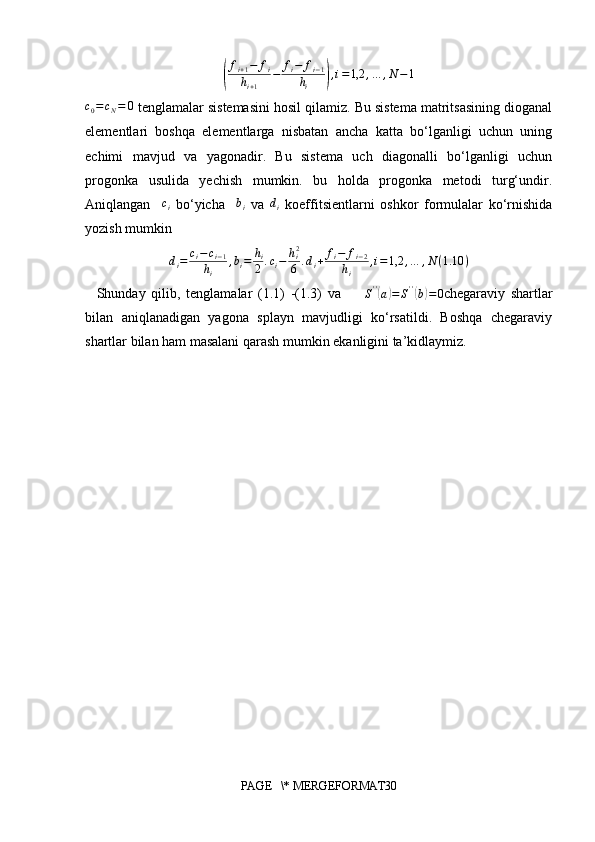 (f
i + 1 − f
i
h
i + 1 − f
i − f
i − 1
h
i	) , i = 1,2 , … , N − 1	
c0=	cN=	0
 tenglamalar sistemasini hosil qilamiz. Bu sistema matritsasining dioganal
elementlari   boshqa   elementlarga   nisbatan   ancha   katta   bo‘lganligi   uchun   uning
echimi   mavjud   va   yagonadir.   Bu   sistema   uch   diagonalli   bo‘lganligi   uchun
progonka   usulida   yechish   mumkin.   bu   holda   progonka   metodi   turg‘undir.
Aniqlangan     c
i   bo‘yicha    	
bi   va   d
i   koeffitsientlarni   oshkor   formulalar   ko‘rnishida
yozish mumkin	
di=	ci−ci−1	
hi	
,bi=	hi
2.ci−	hi2
6	.di+	fi−	fi−2	
hi	
,i=	1,2	,…	,N	(1.10	)
    Shunday   qilib,   tenglamalar   (1.1)   -(1.3)   va         S ' '	
(
a	) = S ' '	(
b) = 0
chegaraviy   shartlar
bilan   aniqlanadigan   yagona   splayn   mavjudligi   ko‘rsatildi.   Boshqa   chegaraviy
shartlar bilan ham masalani qarash mumkin ekanligini ta’kidlaymiz.
          
          
PAGE   \* MERGEFORMAT30 