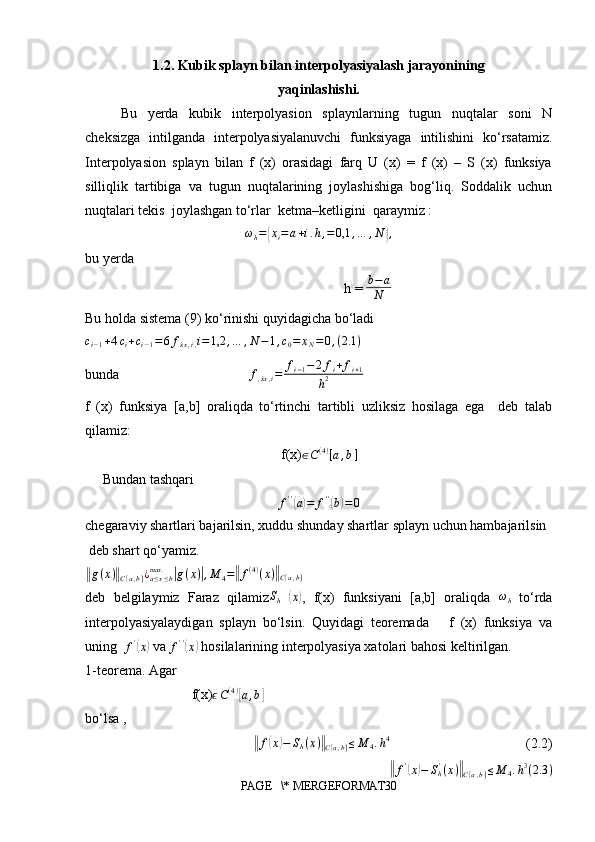 1.2. Kubik splayn bilan interpolyasiyalash jarayonining
yaqinlashishi.
Bu   yerda   kubik   interpolyasion   splaynlarning   tugun   nuqtalar   soni   N
cheksizga   intilganda   interpolyasiyalanuvchi   funksiyaga   intilishini   ko‘rsatamiz.
Interpolyasion   splayn   bilan   f   (x)   orasidagi   farq   U   (x)   =   f   (x)   –   S   (x)   funksiya
silliqlik   tartibiga   va   tugun   nuqtalarining   joylashishiga   bog‘liq.   Soddalik   uchun
nuqtalari tekis  joylashgan to‘rlar  ketma–ketligini  qaraymiz : 
ω
h ={ x
i = a + i . h , = 0,1 , … , N	} ,
bu yerda 
                                                                          h =  b − a
N
Bu holda sistema (9) ko‘rinishi quyidagicha bo‘ladi 	
ci−1+4ci+ci−1=6fxẋ,i,i=1,2	,…	,N−1,c0=	xN=0,(2.1	)
bunda                                      f
, x	
ẋ , i = f
i − 1 − 2 f
i + f
i + 1
h 2
f   (x)   funksiya   [a,b]   oraliqda   to‘rtinchi   tartibli   uzliksiz   hosilaga   ega     deb   talab
qilamiz:
f(x) ∈ C ( 4 )
[ a , b ]
                                                                          
     Bundan tashqari
f ' '	
(
a) = f ' '	(
b	) = 0
chegaraviy shartlari bajarilsin, xuddu shunday shartlar splayn uchun hambajarilsin
 deb shart qo‘yamiz.                                                                                                    	
‖
g ( x )	‖
C [ a , b ] ¿
a ≤ x ≤ bmax .	|
g ( x )	| , M
4 =	‖ f ( 4 )
( x )	‖
C [ a , b ]
deb   belgilaymiz   Faraz   qilamiz
Sh  	( x	)
,   f(x)   funksiyani   [a,b]   oraliqda  	ωh   to‘rda
interpolyasiyalaydigan   splayn   bo‘lsin.   Quyidagi   teoremada       f   (x)   funksiya   va
uning   f '	
(
x	)
 va  f ' '	(
x	)
 hosilalarining interpolyasiya xatolari bahosi keltirilgan.         
1-teorema. Agar
f(x) ϵ C ( 4 )	
[
a , b	]
     
bo‘lsa ,         
                          
‖ f	( x	) − S
h ( x )	‖
C [ a , b ] ≤ M
4 . h 4
                                       (2.2)
                          	
‖ f '	(
x	) − S
h'
( x )	‖
C [ a , b ] ≤ M
4 . h 3
( 2.3 )
PAGE   \* MERGEFORMAT30 