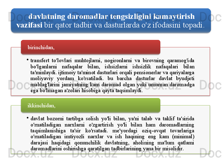 davlatning   daromadlar   tengsizligini   kamaytirish  
vazifasi   bir   qator   tadbir   va   dasturlarda   o'z   ifodasini   topadi . 
•
transfert   to'lovlari   muhtojlarni ,  nogironlarni   va   birovning   qaramog'ida  
bo'lganlarni   nafaqalar   bilan ,  ishsizlarni   ishsizlik   nafaqalari   bilan  
ta ' minlaydi .  ijtimoiy   ta ' minot   dasturlari   orqali   pensionerlar   va   qariyalarga  
moliyaviy   yordam   ko'rsatiladi .  bu   barcha   dasturlar   davlat   byudjeti  
mablag'larini   jamiyatning   kam   daromad   olgan   yoki   umuman   daromadga  
ega   bo'lmagan   a ' zolari   hisobiga   qayta   taqsimlaydi . birinchidan , 
•
davlat   bozorni   tartibga   solish   yo'li   bilan ,  ya ' ni   talab   va   taklif   ta ' sirida  
o'rnatiladigan   narxlarni   o'zgartirish   yo'li   bilan   ham   daromadlarning  
taqsimlanishiga   ta ' sir   ko'rsatadi .  me ' yordagi   oziq - ovqat   tovarlariga  
o'rnatiladigan   imtiyozli   narxlar   va   ish   haqining   eng   kam   ( minimal ) 
darajasi   haqidagi   qonunchilik   davlatning ,  aholining   ma ' lum   qatlami  
daromadlarini   oshirishga   qaratilgan   tadbirlarining   yana   bir   misolidir . ikkinchidan ,
