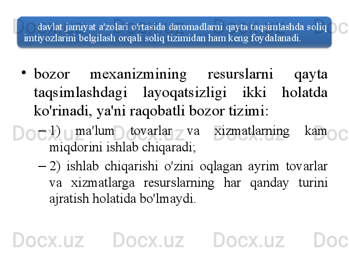 davlat   jamiyat   a ' zolari   o'rtasida   daromadlarni   qayta   taqsimlashda   soliq  
imtiyozlarini   belgilash   orqali   soliq   tizimidan   ham   keng   foydalanadi . 
•
bozor   mexanizmining   resurslarni   qayta  
taqsimlashdagi   layoqatsizligi   ikki   holatda  
ko'rinadi ,  ya ' ni   raqobatli   bozor   tizimi : 
–
1)  ma ' lum   tovarlar   va   xizmatlarning   kam  
miqdorini   ishlab   chiqaradi ; 
–
2)  ishlab   chiqarishi   o'zini   oqlagan   ayrim   tovarlar  
va   xizmatlarga   resurslarning   har   qanday   turini  
ajratish   holatida   bo'lmaydi .