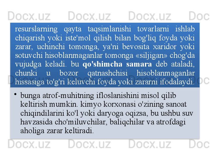 resurslarning   qayta   taqsimlanishi   tovarlarni   ishlab  
chiqarish   yoki   iste ' mol   qilish   bilan   bog'liq   foyda   yoki  
zarar ,  uchinchi   tomonga ,  ya ' ni   bevosita   xaridor   yoki  
sotuvchi   hisoblanmaganlar   tomonga  « siljigan »   chog'da  
vujudga   keladi .  bu   qo'shimcha   samara   deb   ataladi , 
chunki   u   bozor   qatnashchisi   hisoblanmaganlar  
hissasiga   to'g'ri   keluvchi   foyda   yoki   zararni   ifodalaydi . 
•
bunga   atrof - muhitning   ifloslanishini   misol   qilib  
keltirish   mumkin .  kimyo   korxonasi   o'zining   sanoat  
chiqindilarini   ko'l   yoki   daryoga   oqizsa ,  bu   ushbu   suv  
havzasida   cho'miluvchilar ,  baliqchilar   va   atrofdagi  
aholiga   zarar   keltiradi .      