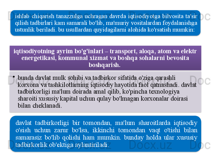 ishlab   chiqarish   tanazzulga   uchragan   davrda   iqtisodiyotga   bilvosita   ta ' sir  
qilish   tadbirlari   kam   samarali   bo'lib ,  ma ' muriy   vositalardan   foydalanishga  
ustunlik   beriladi .  bu   usullardan   quyidagilarni   alohida   ko'rsatish   mumkin : 
iqtisodiyotning   ayrim   bo'g'inlari  –  transport ,  aloqa ,  atom   va   elektr  
energetikasi ,  kommunal   xizmat   va   boshqa   sohalarni   bevosita  
boshqarish .  
•
bunda   davlat   mulk   sohibi   va   tadbirkor   sifatida   o'ziga   qarashli  
korxona   va   tashkilotlarning   iqtisodiy   hayotida   faol   qatnashadi .  davlat  
tadbirkorligi   ma ' lum   doirada   amal   qilib ,  ko'pincha   texnologiya  
sharoiti   xususiy   kapital   uchun   qulay   bo'lmagan   korxonalar   doirasi  
bilan   cheklanadi . 
davlat   tadbirkorligi   bir   tomondan ,  ma ' lum   sharoitlarda   iqtisodiy  
o'sish   uchun   zarur   bo'lsa ,  ikkinchi   tomondan   vaqt   o'tishi   bilan  
samarasiz   bo'lib   qolishi   ham   mumkin .  bunday   holda   ular   xususiy  
tadbirkorlik   ob ' ektiga   aylantiriladi .