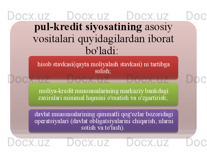 pul - kredit   siyosatining   asosiy  
vositalari   quyidagilardan   iborat  
bo'ladi : 
hisob   stavkasi ( qayta   moliyalash   stavkasi )  ni   tartibga  
solish ; 
moliya - kredit   muassasalarining   markaziy   bankdagi  
zaxiralari   minimal   hajmini   o'rnatish   va   o'zgartirish ; 
davlat   muassasalarining   qimmatli   qog'ozlar   bozoridagi  
operatsiyalari  ( davlat   obligatsiyalarini   chiqarish ,  ularni  
sotish   va   to'lash ).