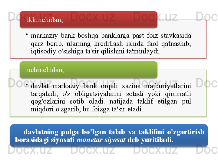 •
markaziy   bank   boshqa   banklarga   past   foiz   stavkasida  
qarz   berib ,  ularning   kreditlash   ishida   faol   qatnashib , 
iqtisodiy   o'sishiga   ta ' sir   qilishini   ta ' minlaydi . ikkinchidan , 
•
davlat   markaziy   bank   orqali   xazina   majburiyatlarini  
tarqatadi ,  o'z   obligatsiyalarini   sotadi   yoki   qimmatli  
qog'ozlarini   sotib   oladi .  natijada   taklif   etilgan   pul  
miqdori   o'zgarib ,  bu   foizga   ta ' sir   etadi .uchinchidan , 
davlatning   pulga   bo'lgan   talab   va   taklifini   o'zgartirish  
borasidagi   siyosati   monetar   siyosat   deb   yuritiladi .         