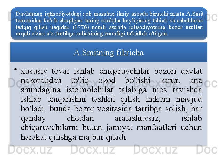 D avlatning   iqtisodiyotdagi   roli   masalasi   ilmiy   asosda   birinchi   marta   A . S mit  
tomonidan   ko'rib   chiqilgan .  uning  « xalqlar   boyligining   tabiati   va   sabablarini  
tadqiq   qilish   haqida »  (1776)  nomli   asarida   iqtisodiyotning   bozor   usullari  
orqali   o'zini   o'zi   tartibga   solishining   zarurligi   ta ' kidlab   o'tilgan .
A . S mitning   fikricha
•
x ususiy   tovar   ishlab   chiqaruvchilar   bozori   davlat  
nazoratidan   to'liq   ozod   bo'lishi   zarur .  ana  
shundagina   iste ' molchilar   talabiga   mos   ravishda  
ishlab   chiqarishni   tashkil   qilish   imkoni   mavjud  
bo'ladi .  b unda   bozor   vositasida   tartibga   solish ,  har  
qanday   chetdan   aralashuvsiz ,  ishlab  
chiqaruvchilarni   butun   jamiyat   manfaatlari   uchun  
harakat   qilishga   majbur   qiladi .       