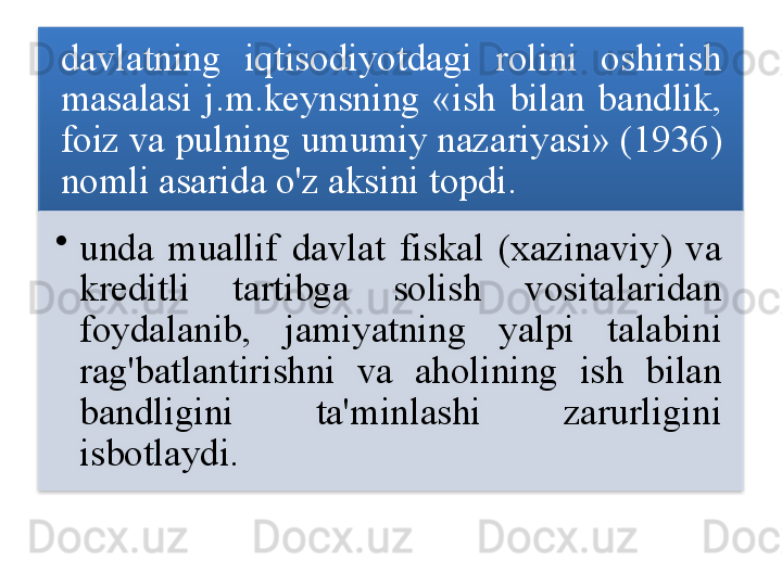 davlatning   iqtisodiyotdagi   rolini   oshirish  
masalasi   j . m . keynsning   « ish   bilan   bandlik , 
foiz   va   pulning   umumiy   nazariyasi » (1936) 
nomli   asarida   o'z   aksini   topdi .  
•
unda   muallif   davlat   fiskal   ( xazinaviy )  va  
kreditli   tartibga   solish   vositalaridan  
foydalanib ,  jamiyatning   yalpi   talabini  
rag'batlantirishni   va   aholining   ish   bilan  
bandligini   ta ' minlashi   zarurligini  
isbotlaydi .