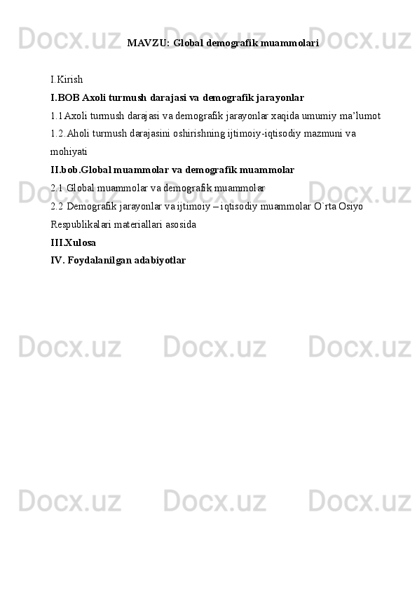 MAVZU: Global demografik muammolari
I.Kirish
I.BOB Axoli turmush darajasi va demografik jarayonlar
1.1Axoli tu rmush darajasi va demografik jarayonlar xaqida umumiy ma’lumot
1.2.Aholi turmush darajasini oshirishning ijtimoiy-iqtisodiy mazmuni va
mohiyati 
II.bob.Global muammolar va demografik muammolar
2.1 Global muammolar va demografik muammolar
2.2  Demografik jarayonlar va ijtimoiy – iqtisodiy muammolar O`rta Osiyo 
Respublikalari materiallari asosida
III.Xulosa
IV. Foydalanilgan adabiyotlar 