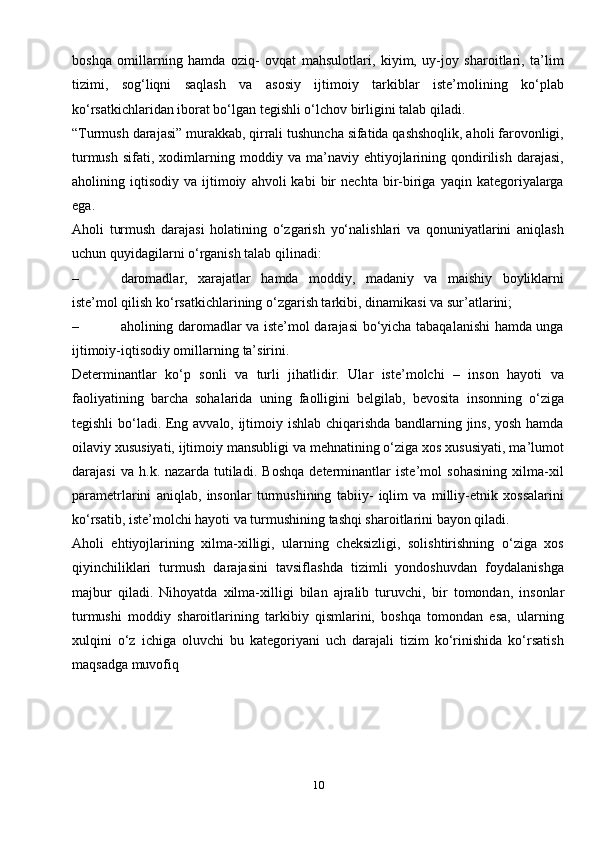 10boshqa   omillarning   hamda   oziq-   ovqat   mahsulotlari,   kiyim,   uy-joy   sharoitlari,   ta’lim
tizimi,   sog‘liqni   saqlash   va   asosiy   ijtimoiy   tarkiblar   iste’molining   ko‘plab
ko‘rsatkichlaridan iborat bo‘lgan tegishli o‘lchov birligini talab qiladi.
“Turmush darajasi” murakkab, qirrali tushuncha sifatida qashshoqlik, aholi farovonligi,
turmush   sifati,   xodimlarning   moddiy   va   ma’naviy   ehtiyojlarining   qondirilish   darajasi,
aholining  iqtisodiy   va   ijtimoiy   ahvoli   kabi   bir   nechta   bir-biriga   yaqin  kategoriyalarga
ega.
Aholi   turmush   darajasi   holatining   o‘zgarish   yo‘nalishlari   va   qonuniyatlarini   aniqlash
uchun quyidagilarni o‘rganish talab qilinadi:
– daromadlar,   xarajatlar   hamda   moddiy,   madaniy   va   maishiy   boyliklarni
iste’mol qilish ko‘rsatkichlarining o‘zgarish tarkibi, dinamikasi va   sur’atlarini;
– aholining daromadlar va iste’mol darajasi bo‘yicha tabaqalanishi hamda unga
ijtimoiy-iqtisodiy omillarning   ta’sirini.
Determinantlar   ko‘p   sonli   va   turli   jihatlidir.   Ular   iste’molchi   –   inson   hayoti   va
faoliyatining   barcha   sohalarida   uning   faolligini   belgilab,   bevosita   insonning   o‘ziga
tegishli bo‘ladi. Eng avvalo, ijtimoiy ishlab chiqarishda bandlarning jins, yosh hamda
oilaviy xususiyati, ijtimoiy mansubligi va mehnatining o‘ziga xos xususiyati, ma’lumot
darajasi   va   h.k.   nazarda   tutiladi.   Boshqa   determinantlar   iste’mol   sohasining   xilma-xil
parametrlarini   aniqlab,   insonlar   turmushining   tabiiy-   iqlim   va   milliy-etnik   xossalarini
ko‘rsatib, iste’molchi hayoti va turmushining tashqi sharoitlarini bayon qiladi.
Aholi   ehtiyojlarining   xilma-xilligi,   ularning   cheksizligi,   solishtirishning   o‘ziga   xos
qiyinchiliklari   turmush   darajasini   tavsiflashda   tizimli   yondoshuvdan   foydalanishga
majbur   qiladi.   Nihoyatda   xilma-xilligi   bilan   ajralib   turuvchi,   bir   tomondan,   insonlar
turmushi   moddiy   sharoitlarining   tarkibiy   qismlarini,   boshqa   tomondan   esa,   ularning
xulqini   o‘z   ichiga   oluvchi   bu   kategoriyani   uch   darajali   tizim   ko‘rinishida   ko‘rsatish
maqsadga muvofiq   