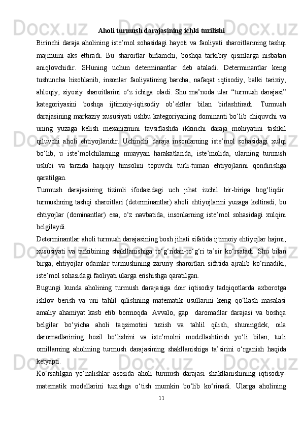 11Aholi turmush darajasining ichki tuzilishi
Birinchi  daraja  aholining iste’mol  sohasidagi  hayoti  va faoliyati  sharoitlarining tashqi
majmuini   aks   ettiradi.   Bu   sharoitlar   birlamchi,   boshqa   tarkibiy   qismlarga   nisbatan
aniqlovchidir.   SHuning   uchun   determinantlar   deb   ataladi.   Determinantlar   keng
tushuncha   hisoblanib,   insonlar   faoliyatining   barcha,   nafaqat   iqtisodiy,   balki   tarixiy,
ahloqiy,   siyosiy   sharoitlarini   o‘z   ichiga   oladi.   Shu   ma’noda   ular   “turmush   darajasi”
kategoriyasini   boshqa   ijtimoiy-iqtisodiy   ob’ektlar   bilan   birlashtiradi.   Turmush
darajasining markaziy xususiyati  ushbu kategoriyaning dominanti bo‘lib chiquvchi  va
uning   yuzaga   kelish   mexanizmini   tavsiflashda   ikkinchi   daraja   mohiyatini   tashkil
qiluvchi   aholi   ehtiyojlaridir.   Uchinchi   daraja   insonlarning   iste’mol   sohasidagi   xulqi
bo‘lib,   u   iste’molchilarning   muayyan   harakatlarida,   iste’molida,   ularning   turmush
uslubi   va   tarzida   haqiqiy   timsolini   topuvchi   turli-tuman   ehtiyojlarini   qondirishga
qaratilgan.
Turmush   darajasining   tizimli   ifodasidagi   uch   jihat   izchil   bir-biriga   bog‘liqdir:
turmushning   tashqi  sharoitlari   (determinantlar)  aholi  ehtiyojlarini   yuzaga  keltiradi,  bu
ehtiyojlar   (dominantlar)   esa,   o‘z   navbatida,   insonlarning   iste’mol   sohasidagi   xulqini
belgilaydi.
Determinantlar aholi turmush darajasining bosh jihati sifatida ijtimoiy ehtiyojlar hajmi,
xususiyati   va   tarkibining   shakllanishiga   to‘g‘ridan-to‘g‘ri   ta’sir   ko‘rsatadi.   Shu   bilan
birga,   ehtiyojlar   odamlar   turmushining   zaruriy   sharoitlari   sifatida   ajralib   ko‘rinadiki,
iste’mol sohasidagi faoliyati ularga erishishga qaratilgan.
Bugungi   kunda   aholining   turmush   darajasiga   doir   iqtisodiy   tadqiqotlarda   axborotga
ishlov   berish   va   uni   tahlil   qilishning   matematik   usullarini   keng   qo‘llash   masalasi
amaliy   ahamiyat   kasb   etib   bormoqda.   Avvalo,   gap     daromadlar   darajasi   va   boshqa
belgilar   bo‘yicha   aholi   taqsimotini   tuzish   va   tahlil   qilish,   shuningdek,   oila
daromadlarining   hosil   bo‘lishini   va   iste’molni   modellashtirish   yo‘li   bilan,   turli
omillarning   aholining   turmush   darajasining   shakllanishiga   ta’sirini   o‘rganish   haqida
ketyapti.
Ko‘rsatilgan   yo‘nalishlar   asosida   aholi   turmush   darajasi   shakllanishining   iqtisodiy-
matematik   modellarini   tuzishga   o‘tish   mumkin   bo‘lib   ko‘rinadi.   Ularga   aholining 