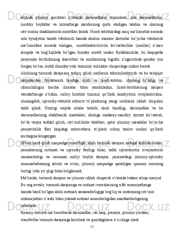 12alohida   ijtimoiy   guruhlari   o‘rtasida   daromadlarni   taqsimlash,   oila   daromadlarini,
moddiy   boyliklar   va   xizmatlarga   xaridorning   qurbi   etadigan   talabni   va   ularning
iste’molini shakllantirish modellari kiradi. Hisob-kitoblardagi aniq ma’lumotlar asosida
oila   byudjetini   tanlab   tekshirish   hamda   aholini   maxsus   dasturlar   bo‘yicha   tekshirish
ma’lumotlari   asosida   tuzilgan,   modellashtiriluvchi   ko‘rsatkichlar   (omillar)   o‘zaro
aloqada   va   bog‘liqlikda   bo‘lgan   bunday   model   undan   foydalanishda,   bu   haqiqatda
jarayonlar   kechishining   sharoitlari   va   omillarining   tegishli   o‘zgarishida   qanday   yuz
bergan bo‘lsa, xuddi shunday yoki taxminiy xulosalar chiqarishga imkon beradi.
Aholining   turmush   darajasini   tadqiq   qilish   usullarini   takomillashtirish   va   bu   tadqiqot
natijalaridan   foydalanish   hisobga   olish   va   hisob-kitobni,   ularning   to‘laligi   va
ishonchliligini   barcha   choralar   bilan   yaxshilashni,   hisob-kitoblarning   xalqaro
standartlariga   o‘tishni,   milliy   hisoblar   tizimini   qo‘llash   amaliyotini   rivojlantirishni,
shuningdek,   iqtisodiy-statistik   axborot   to‘plashning   yangi   usullarini   ishlab   chiqishni
talab   qiladi.   Hozirgi   vaqtda   oilalar   tarkibi,   aholi   bandligi,   daromadlari   va   bu
daromadlarning   shakllanish   manbalari,   aholiga   madaniy-maishiy   xizmat   ko‘rsatish,
bo‘sh   vaqtni   tashkil   qilish,   iste’molchilar   talablari,   qator   ijtimoiy   masalalar   bo‘yicha
jamoatchilik   fikri   haqidagi   axborotlarni   to‘plash   uchun   tanlov   usulini   qo‘llash
anchagina   kengaygan.
SHuni qayd qilish maqsadga muvofiqki, aholi turmush darajasi nafaqat alohida oilalar,
jamoalarning   mehnati   va   iqtisodiy   faolligi   bilan,   balki   iqtisodiyotni   rivojlantirish
samaradorligi   va   umuman   milliy   boylik   darajasi,   jamiyatdagi   ijtimoiy-iqtisodiy
munosabatlarning   ahvoli   va   rivoji,   ijtimoiy   maqsadga   qaratilgan   qonuniy   asosning
borligi yoki yo‘qligi bilan belgilanadi.
Ma’lumki, turmush darajasi va ijtimoiy ishlab chiqarish o‘rtasida teskari aloqa mavjud. 
Bu eng avvalo, turmush darajasiga va mehnat resurslarining sifat xususiyatlariga 
hamda band bo‘lgan aholi mehnati samaradorligiga bog‘liq va xodimning iste’mol 
imkoniyatlari o‘sishi bilan yuksak mehnat unumdorligidan manfaatdorligining 
oshishidir.
Rasmiy statistik ma’lumotlarda daromadlar, ish haqi, pensiya, ijtimoiy yordam, 
transfertlar turmush darajasiga kiritiladi va quyidagilarni o‘z ichiga oladi: 