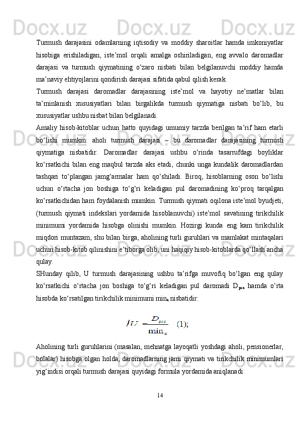 14Turmush   darajasini   odamlarning   iqtisodiy   va   moddiy   sharoitlar   hamda   imkoniyatlar
hisobiga   erishiladigan,   iste’mol   orqali   amalga   oshiriladigan,   eng   avvalo   daromadlar
darajasi   va   turmush   qiymatining   o‘zaro   nisbati   bilan   belgilanuvchi   moddiy   hamda
ma’naviy ehtiyojlarini qondirish darajasi sifatida qabul qilish kerak.
Turmush   darajasi   daromadlar   darajasining   iste’mol   va   hayotiy   ne’matlar   bilan
ta’minlanish   xususiyatlari   bilan   birgalikda   turmush   qiymatiga   nisbati   bo‘lib,   bu
xususiyatlar ushbu nisbat bilan belgilanadi.
Amaliy   hisob-kitoblar   uchun   hatto   quyidagi   umumiy   tarzda   berilgan   ta’rif   ham   etarli
bo‘lishi   mumkin:   aholi   turmush   darajasi   –   bu   daromadlar   darajasining   turmush
qiymatiga   nisbatidir.   Daromadlar   darajasi   ushbu   o‘rinda   tasarrufdagi   boyliklar
ko‘rsatkichi   bilan   eng   maqbul   tarzda   aks   etadi,   chunki   unga   kundalik   daromadlardan
tashqari   to‘plangan   jamg‘armalar   ham   qo‘shiladi.   Biroq,   hisoblarning   oson   bo‘lishi
uchun   o‘rtacha   jon   boshiga   to‘g‘ri   keladigan   pul   daromadining   ko‘proq   tarqalgan
ko‘rsatkichidan ham foydalanish mumkin. Turmush qiymati oqilona iste’mol byudjeti,
(turmush   qiymati   indekslari   yordamida   hisoblanuvchi)   iste’mol   savatining   tirikchilik
minimumi   yordamida   hisobga   olinishi   mumkin.   Hozirgi   kunda   eng   kam   tirikchilik
miqdori muntazam, shu bilan birga, aholining turli guruhlari va mamlakat mintaqalari
uchun hisob-kitob qilinishini e’tiborga olib, uni haqiqiy hisob-kitoblarda qo‘llash ancha
qulay.
SHunday   qilib,   U   turmush   darajasining   ushbu   ta’rifga   muvofiq   bo‘lgan   eng   qulay
ko‘rsatkichi   o‘rtacha   jon   boshiga   to‘g‘ri   keladigan   pul   daromadi   D
pca   hamda   o‘rta
hisobda ko‘rsatilgan tirikchilik minimumi min
a  nisbatidir:
Aholining turli guruhlarini (masalan, mehnatga layoqatli yoshdagi aholi, pensionerlar,
bolalar) hisobga olgan holda, daromadlarning jami qiymati va tirikchilik minimumlari
yig‘indisi orqali turmush darajasi quyidagi formula yordamida aniqlanadi: 