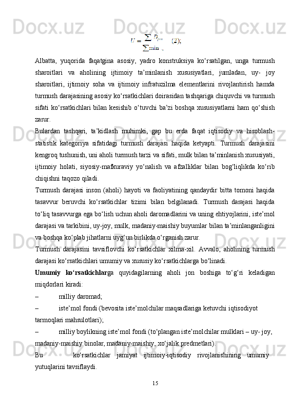 15Albatta,   yuqorida   faqatgina   asosiy,   yadro   konstruksiya   ko‘rsatilgan,   unga   turmush
sharoitlari   va   aholining   ijtimoiy   ta’minlanish   xususiyatlari,   jumladan,   uy-   joy
sharoitlari,   ijtimoiy   soha   va   ijtimoiy   infratuzilma   elementlarini   rivojlantirish   hamda
turmush darajasining asosiy ko‘rsatkichlari doirasidan tashqariga chiquvchi va turmush
sifati  ko‘rsatkichlari  bilan kesishib  o‘tuvchi  ba’zi  boshqa xususiyatlarni  ham  qo‘shish
zarur.
Bulardan   tashqari,   ta’kidlash   muhimki,   gap   bu   erda   faqat   iqtisodiy   va   hisoblash-
statistik   kategoriya   sifatidagi   turmush   darajasi   haqida   ketyapti.   Turmush   darajasini
kengroq tushunish, uni aholi turmush tarzi va sifati, mulk bilan ta’minlanish xususiyati,
ijtimoiy   holati,   siyosiy-mafkuraviy   yo‘nalish   va   afzalliklar   bilan   bog‘liqlikda   ko‘rib
chiqishni taqozo qiladi.
Turmush   darajasi   inson   (aholi)   hayoti   va   faoliyatining   qandaydir   bitta   tomoni   haqida
tasavvur   beruvchi   ko‘rsatkichlar   tizimi   bilan   belgilanadi.   Turmush   darajasi   haqida
to‘liq tasavvurga ega bo‘lish uchun aholi daromadlarini va uning ehtiyojlarini, iste’mol
darajasi va tarkibini, uy-joy, mulk, madaniy-maishiy buyumlar bilan ta’minlanganligini
va boshqa ko‘plab jihatlarni uyg‘un birlikda o‘rganish zarur.
Turmush   darajasini   tavsiflovchi   ko‘rsatkichlar   xilma-xil.   Avvalo,   aholining   turmush
darajasi ko‘rsatkichlari umumiy va xususiy ko‘rsatkichlarga bo‘linadi.
Umumiy   ko‘rsatkichlar ga   quyidagilarning   aholi   jon   boshiga   to‘g‘ri   keladigan
miqdorlari kiradi:
– milliy   daromad;
– iste’mol fondi (bevosita iste’molchilar maqsadlariga ketuvchi iqtisodiyot 
tarmoqlari   mahsulotlari);
– milliy boylikning iste’mol fondi (to‘plangan iste’molchilar mulklari – uy- joy, 
madaniy-maishiy binolar, madaniy-maishiy, xo‘jalik   predmetlari).
Bu ko‘rsatkichlar jamiyat ijtimoiy-iqtisodiy rivojlanishining umumiy 
yutuqlarini   tavsiflaydi. 