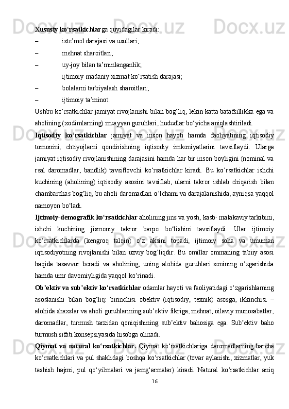 16Xususiy ko‘rsatkichlar ga quyidagilar kiradi:
– iste’mol darajasi va   usullari;
– mehnat sharoitlari;
– uy-joy bilan   ta’minlanganlik;
– ijtimoiy-madaniy xizmat ko‘rsatish   darajasi;
– bolalarni tarbiyalash   sharoitlari;
– ijtimoiy   ta’minot.
Ushbu ko‘rsatkichlar jamiyat rivojlanishi bilan bog‘liq, lekin katta batafsillikka ega va
aholining (xodimlarning) muayyan guruhlari, hududlar bo‘yicha aniqlashtiriladi.
Iqtisodiy   ko‘rsatkichlar   jamiyat   va   inson   hayoti   hamda   faoliyatining   iqtisodiy
tomonini,   ehtiyojlarni   qondirishning   iqtisodiy   imkoniyatlarini   tavsiflaydi.   Ularga
jamiyat iqtisodiy rivojlanishining darajasini hamda har bir inson boyligini (nominal va
real   daromadlar,   bandlik)   tavsiflovchi   ko‘rsatkichlar   kiradi.   Bu   ko‘rsatkichlar   ishchi
kuchining   (aholining)   iqtisodiy   asosini   tavsiflab,   ularni   takror   ishlab   chiqarish   bilan
chambarchas bog‘liq, bu aholi daromadlari o‘lchami va darajalanishida, ayniqsa yaqqol
namoyon bo‘ladi.
Ijtimoiy-demografik ko‘rsatkichlar  aholining jins va yosh, kasb- malakaviy tarkibini,
ishchi   kuchining   jismoniy   takror   barpo   bo‘lishini   tavsiflaydi.   Ular   ijtimoiy
ko‘rsatkichlarda   (kengroq   talqin)   o‘z   aksini   topadi,   ijtimoiy   soha   va   umuman
iqtisodiyotning   rivojlanishi   bilan   uzviy   bog‘liqdir.   Bu   omillar   ommaning   tabiiy   asosi
haqida   tasavvur   beradi   va   aholining,   uning   alohida   guruhlari   sonining   o‘zgarishida
hamda umr davomiyligida yaqqol ko‘rinadi.
Ob’ektiv va sub’ektiv ko‘rsatkichlar  odamlar hayoti va faoliyatidagi o‘zgarishlarning
asoslanishi   bilan   bog‘liq:   birinchisi   obektiv   (iqtisodiy,   texnik)   asosga,   ikkinchisi   –
alohida shaxslar va aholi guruhlarining sub’ektiv fikriga, mehnat, oilaviy munosabatlar,
daromadlar,   turmush   tarzidan   qoniqishining   sub’ektiv   bahosiga   ega.   Sub’ektiv   baho
turmush sifati konsepsiyasida hisobga olinadi.
Qiymat   va   natural   ko‘rsatkichlar.   Qiymat   ko‘rsatkichlariga   daromadlarning   barcha
ko‘rsatkichlari va pul shaklidagi boshqa ko‘rsatkichlar (tovar aylanishi, xizmatlar, yuk
tashish   hajmi,   pul   qo‘yilmalari   va   jamg‘armalar)   kiradi.   Natural   ko‘rsatkichlar   aniq 