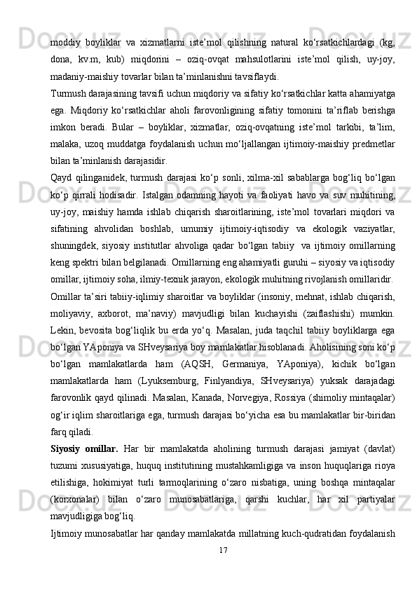 17moddiy   boyliklar   va   xizmatlarni   iste’mol   qilishning   natural   ko‘rsatkichlardagi   (kg,
dona,   kv.m,   kub)   miqdorini   –   oziq-ovqat   mahsulotlarini   iste’mol   qilish,   uy-joy,
madaniy-maishiy tovarlar bilan ta’minlanishni tavsiflaydi.
Turmush darajasining tavsifi uchun miqdoriy va sifatiy ko‘rsatkichlar katta ahamiyatga
ega.   Miqdoriy   ko‘rsatkichlar   aholi   farovonligining   sifatiy   tomonini   ta’riflab   berishga
imkon   beradi.   Bular   –   boyliklar,   xizmatlar,   oziq-ovqatning   iste’mol   tarkibi,   ta’lim,
malaka,  uzoq muddatga  foydalanish  uchun mo‘ljallangan  ijtimoiy-maishiy  predmetlar
bilan ta’minlanish darajasidir.
Qayd   qilinganidek,   turmush   darajasi   ko‘p   sonli,   xilma-xil   sabablarga   bog‘liq   bo‘lgan
ko‘p   qirrali   hodisadir.   Istalgan   odamning   hayoti   va   faoliyati   havo   va   suv   muhitining,
uy-joy,   maishiy   hamda   ishlab   chiqarish   sharoitlarining,   iste’mol   tovarlari   miqdori   va
sifatining   ahvolidan   boshlab,   umumiy   ijtimoiy-iqtisodiy   va   ekologik   vaziyatlar,
shuningdek,   siyosiy   institutlar   ahvoliga   qadar   bo‘lgan   tabiiy     va   ijtimoiy   omillarning
keng spektri bilan belgilanadi. Omillarning eng ahamiyatli guruhi – siyosiy va iqtisodiy
omillar, ijtimoiy soha, ilmiy-texnik jarayon, ekologik muhitning rivojlanish omillaridir.
Omillar ta’siri tabiiy-iqlimiy sharoitlar va boyliklar (insoniy, mehnat, ishlab chiqarish,
moliyaviy,   axborot,   ma’naviy)   mavjudligi   bilan   kuchayishi   (zaiflashishi)   mumkin.
Lekin,   bevosita   bog‘liqlik   bu   erda   yo‘q.   Masalan,   juda   taqchil   tabiiy   boyliklarga   ega
bo‘lgan YAponiya va SHveysariya boy mamlakatlar hisoblanadi. Aholisining soni ko‘p
bo‘lgan   mamlakatlarda   ham   (AQSH,   Germaniya,   YAponiya),   kichik   bo‘lgan
mamlakatlarda   ham   (Lyuksemburg,   Finlyandiya,   SHveysariya)   yuksak   darajadagi
farovonlik qayd qilinadi. Masalan,  Kanada, Norvegiya, Rossiya (shimoliy mintaqalar)
og‘ir iqlim sharoitlariga ega, turmush darajasi bo‘yicha esa bu mamlakatlar bir-biridan
farq   qiladi.
Siyosiy   omillar.   Har   bir   mamlakatda   aholining   turmush   darajasi   jamiyat   (davlat)
tuzumi   xususiyatiga,   huquq   institutining   mustahkamligiga   va   inson   huquqlariga   rioya
etilishiga,   hokimiyat   turli   tarmoqlarining   o‘zaro   nisbatiga,   uning   boshqa   mintaqalar
(korxonalar)   bilan   o‘zaro   munosabatlariga,   qarshi   kuchlar,   har   xil   partiyalar
mavjudligiga bog‘liq.
Ijtimoiy munosabatlar har qanday mamlakatda millatning kuch-qudratidan foydalanish 