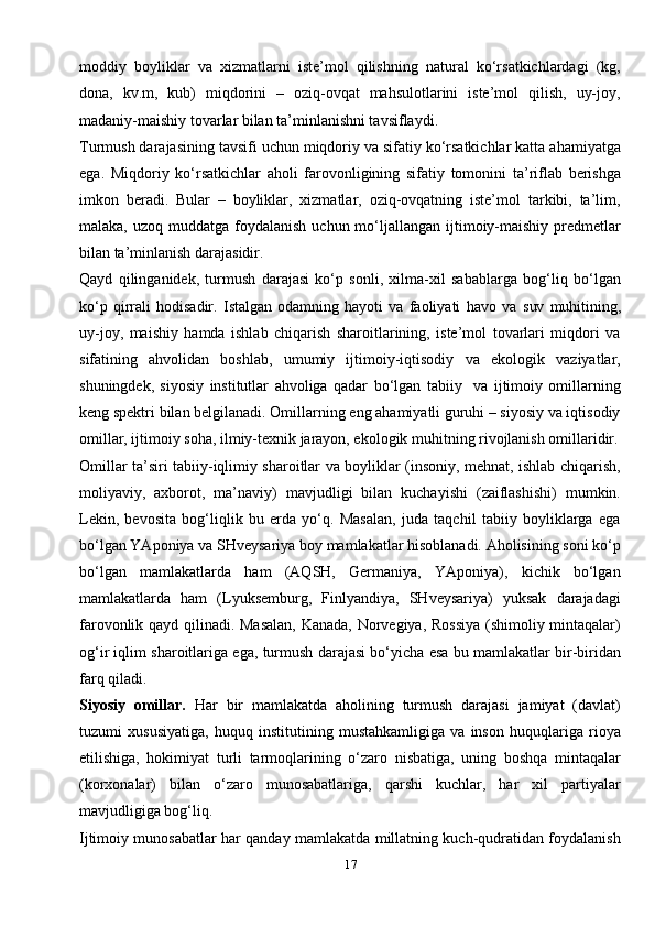 17moddiy   boyliklar   va   xizmatlarni   iste’mol   qilishning   natural   ko‘rsatkichlardagi   (kg,
dona,   kv.m,   kub)   miqdorini   –   oziq-ovqat   mahsulotlarini   iste’mol   qilish,   uy-joy,
madaniy-maishiy tovarlar bilan ta’minlanishni tavsiflaydi.
Turmush darajasining tavsifi uchun miqdoriy va sifatiy ko‘rsatkichlar katta ahamiyatga
ega.   Miqdoriy   ko‘rsatkichlar   aholi   farovonligining   sifatiy   tomonini   ta’riflab   berishga
imkon   beradi.   Bular   –   boyliklar,   xizmatlar,   oziq-ovqatning   iste’mol   tarkibi,   ta’lim,
malaka,  uzoq muddatga  foydalanish  uchun mo‘ljallangan  ijtimoiy-maishiy  predmetlar
bilan ta’minlanish darajasidir.
Qayd   qilinganidek,   turmush   darajasi   ko‘p   sonli,   xilma-xil   sabablarga   bog‘liq   bo‘lgan
ko‘p   qirrali   hodisadir.   Istalgan   odamning   hayoti   va   faoliyati   havo   va   suv   muhitining,
uy-joy,   maishiy   hamda   ishlab   chiqarish   sharoitlarining,   iste’mol   tovarlari   miqdori   va
sifatining   ahvolidan   boshlab,   umumiy   ijtimoiy-iqtisodiy   va   ekologik   vaziyatlar,
shuningdek,   siyosiy   institutlar   ahvoliga   qadar   bo‘lgan   tabiiy     va   ijtimoiy   omillarning
keng spektri bilan belgilanadi. Omillarning eng ahamiyatli guruhi – siyosiy va iqtisodiy
omillar, ijtimoiy soha, ilmiy-texnik jarayon, ekologik muhitning rivojlanish omillaridir.
Omillar ta’siri tabiiy-iqlimiy sharoitlar va boyliklar (insoniy, mehnat, ishlab chiqarish,
moliyaviy,   axborot,   ma’naviy)   mavjudligi   bilan   kuchayishi   (zaiflashishi)   mumkin.
Lekin,   bevosita   bog‘liqlik   bu   erda   yo‘q.   Masalan,   juda   taqchil   tabiiy   boyliklarga   ega
bo‘lgan YAponiya va SHveysariya boy mamlakatlar hisoblanadi. Aholisining soni ko‘p
bo‘lgan   mamlakatlarda   ham   (AQSH,   Germaniya,   YAponiya),   kichik   bo‘lgan
mamlakatlarda   ham   (Lyuksemburg,   Finlyandiya,   SHveysariya)   yuksak   darajadagi
farovonlik qayd qilinadi. Masalan,  Kanada, Norvegiya, Rossiya (shimoliy mintaqalar)
og‘ir iqlim sharoitlariga ega, turmush darajasi bo‘yicha esa bu mamlakatlar bir-biridan
farq   qiladi.
Siyosiy   omillar.   Har   bir   mamlakatda   aholining   turmush   darajasi   jamiyat   (davlat)
tuzumi   xususiyatiga,   huquq   institutining   mustahkamligiga   va   inson   huquqlariga   rioya
etilishiga,   hokimiyat   turli   tarmoqlarining   o‘zaro   nisbatiga,   uning   boshqa   mintaqalar
(korxonalar)   bilan   o‘zaro   munosabatlariga,   qarshi   kuchlar,   har   xil   partiyalar
mavjudligiga bog‘liq.
Ijtimoiy munosabatlar har qanday mamlakatda millatning kuch-qudratidan foydalanish