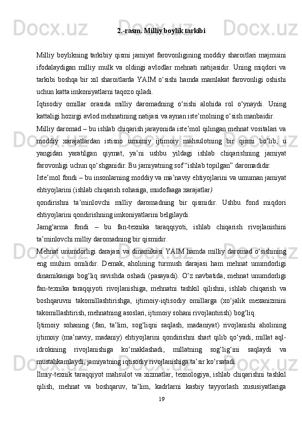 192.-rasm. Milliy boylik tarkibi
Milliy boylikning  tarkibiy  qismi  jamiyat   farovonligining moddiy  sharoitlari   majmuini
ifodalaydigan   milliy   mulk   va   oldingi   avlodlar   mehnati   natijasidir.   Uning   miqdori   va
tarkibi   boshqa   bir   xil   sharoitlarda   YAIM   o‘sishi   hamda   mamlakat   farovonligi   oshishi
uchun katta imkoniyatlarni taqozo qiladi.
Iqtisodiy   omillar   orasida   milliy   daromadning   o‘sishi   alohida   rol   o‘ynaydi.   Uning
kattaligi hozirgi avlod mehnatining natijasi va aynan iste’molning o‘sish manbaidir.
Milliy daromad – bu ishlab chiqarish jarayonida iste’mol qilingan mehnat vositalari va
moddiy   xarajatlardan   istisno   umumiy   ijtimoiy   mahsulotning   bir   qismi   bo‘lib,   u
yangidan   yaratilgan   qiymat,   ya’ni   ushbu   yildagi   ishlab   chiqarishning   jamiyat
farovonligi uchun qo‘shganidir. Bu jamiyatning sof “ishlab topilgan” daromadidir .
Iste’mol fondi – bu insonlarning moddiy va ma’naviy ehtiyojlarini va umuman jamiyat
ehtiyojlarini (ishlab chiqarish sohasiga, mudofaaga xarajatlar )
qondirishni   ta’minlovchi   milliy   daromadning   bir   qismidir.   Ushbu   fond   miqdori
ehtiyojlarini qondirishning imkoniyatlarini belgilaydi.
Jamg‘arma   fondi   –   bu   fan-texnika   taraqqiyoti,   ishlab   chiqarish   rivojlanishini
ta’minlovchi milliy daromadning bir qismidir.
Mehnat  unumdorligi darajasi va dinamikasi  YAIM hamda milliy daromad o‘sishining
eng   muhim   omilidir.   Demak,   aholining   turmush   darajasi   ham   mehnat   unumdorligi
dinamikasiga   bog‘liq   ravishda   oshadi   (pasayadi).   O‘z   navbatida,   mehnat   unumdorligi
fan-texnika   taraqqiyoti   rivojlanishiga,   mehnatni   tashkil   qilishni,   ishlab   chiqarish   va
boshqaruvni   takomillashtirishga,   ijtimoiy-iqtisodiy   omillarga   (xo‘jalik   mexanizmini
takomillashtirish, mehnatning asoslari, ijtimoiy sohani rivojlantirish) bog‘liq.
Ijtimoiy   sohaning   (fan,   ta’lim,   sog‘liqni   saqlash,   madaniyat)   rivojlanishi   aholining
ijtimoiy   (ma’naviy,   madaniy)   ehtiyojlarini   qondirishni   shart   qilib   qo‘yadi,   millat   aql-
idrokining   rivojlanishiga   ko‘maklashadi,   millatning   sog‘lig‘ini   saqlaydi   va
mustahkamlaydi, jamiyatning iqtisodiy rivojlanishiga ta’sir   ko‘rsatadi.
Ilmiy-texnik   taraqqiyot   mahsulot   va   xizmatlar,   texnologiya,   ishlab   chiqarishni   tashkil
qilish,   mehnat   va   boshqaruv,   ta’lim,   kadrlarni   kasbiy   tayyorlash   xususiyatlariga