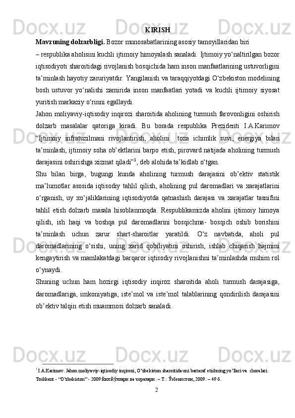 2KIRISH
Mavzuning dolzarbligi.  Bozor munosabatlarining asosiy tamoyillaridan biri
– respublika aholisini kuchli ijtimoiy himoyalash sanaladi. Ijtimoiy yo‘naltirilgan bozor
iqtisodiyoti sharoitidagi rivojlanish bosqichida ham inson manfaatlarining ustuvorligini
ta’minlash hayotiy zaruriyatdir. Yangilanish va taraqqiyotdagi O‘zbekiston modelining
bosh   ustuvor   yo‘nalishi   zamirida   inson   manfaatlari   yotadi   va   kuchli   ijtimoiy   siyosat
yuritish markaziy o‘rinni egallaydi.
Jahon moliyaviy-iqtisodiy inqirozi  sharoitida aholining turmush farovonligini oshirish
dolzarb   masalalar   qatoriga   kiradi.   Bu   borada   respublika   Prezidenti   I.A.Karimov
“Ijtimoiy   infratuzilmani   rivojlantirish,   aholini     toza   ichimlik   suvi,   energiya   bilan
ta’minlash, ijtimoiy soha ob’ektlarini barpo etish, pirovard natijada aholining turmush
darajasini oshirishga xizmat qiladi” 1
, deb alohida ta’kidlab o‘tgan.
Shu   bilan   birga,   bugungi   kunda   aholining   turmush   darajasini   ob’ektiv   statistik
ma’lumotlar   asosida   iqtisodiy   tahlil   qilish,   aholining   pul   daromadlari   va   xarajatlarini
o‘rganish,   uy   xo‘jaliklarining   iqtisodiyotda   qatnashish   darajasi   va   xarajatlar   tasnifini
tahlil   etish   dolzarb   masala   hisoblanmoqda.   Respublikamizda   aholini   ijtimoiy   himoya
qilish,   ish   haqi   va   boshqa   pul   daromadlarini   bosqichma-   bosqich   oshib   borishini
ta’minlash   uchun   zarur   shart-sharoitlar   yaratildi.   O‘z   navbatida,   aholi   pul
daromadlarining   o‘sishi,   uning   xarid   qobiliyatini   oshirish,   ishlab   chiqarish   hajmini
kengaytirish va mamlakatdagi barqaror iqtisodiy rivojlanishni ta’minlashda muhim rol
o‘ynaydi.
Shuning   uchun   ham   hozirgi   iqtisodiy   inqiroz   sharoitida   aholi   turmush   darajasiga,
daromadlariga,   imkoniyatiga,   iste’mol   va   iste’mol   talablarining   qondirilish   darajasini
ob’ektiv talqin etish muammosi dolzarb sanaladi. 
1 
I.A.Karimov. Jahon moliyaviy-iqtisodiy inqirozi, O’zbekiston sharoitida uni bartaraf etishning yo’llari va  choralari. 
Toshkent - “O’zbekiston” - 2009 йил.йўллари ва чоралари. – Т.: Ўзбекистон, 2009. – 49   б. 