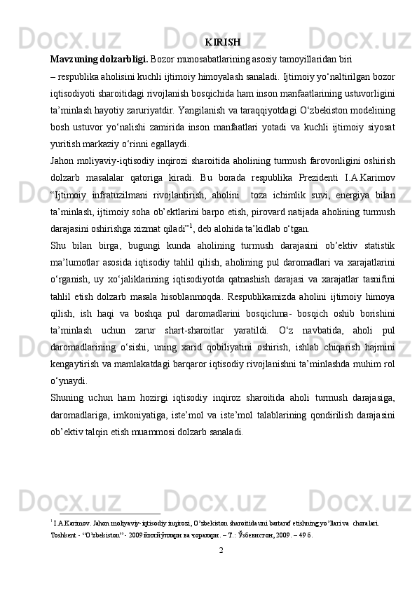 2KIRISH
Mavzuning dolzarbligi.  Bozor munosabatlarining asosiy tamoyillaridan biri
– respublika aholisini kuchli ijtimoiy himoyalash sanaladi. Ijtimoiy yo‘naltirilgan bozor
iqtisodiyoti sharoitidagi rivojlanish bosqichida ham inson manfaatlarining ustuvorligini
ta’minlash hayotiy zaruriyatdir. Yangilanish va taraqqiyotdagi O‘zbekiston modelining
bosh   ustuvor   yo‘nalishi   zamirida   inson   manfaatlari   yotadi   va   kuchli   ijtimoiy   siyosat
yuritish markaziy o‘rinni egallaydi.
Jahon moliyaviy-iqtisodiy inqirozi  sharoitida aholining turmush farovonligini oshirish
dolzarb   masalalar   qatoriga   kiradi.   Bu   borada   respublika   Prezidenti   I.A.Karimov
“Ijtimoiy   infratuzilmani   rivojlantirish,   aholini     toza   ichimlik   suvi,   energiya   bilan
ta’minlash, ijtimoiy soha ob’ektlarini barpo etish, pirovard natijada aholining turmush
darajasini oshirishga xizmat qiladi” 1
, deb alohida ta’kidlab o‘tgan.
Shu   bilan   birga,   bugungi   kunda   aholining   turmush   darajasini   ob’ektiv   statistik
ma’lumotlar   asosida   iqtisodiy   tahlil   qilish,   aholining   pul   daromadlari   va   xarajatlarini
o‘rganish,   uy   xo‘jaliklarining   iqtisodiyotda   qatnashish   darajasi   va   xarajatlar   tasnifini
tahlil   etish   dolzarb   masala   hisoblanmoqda.   Respublikamizda   aholini   ijtimoiy   himoya
qilish,   ish   haqi   va   boshqa   pul   daromadlarini   bosqichma-   bosqich   oshib   borishini
ta’minlash   uchun   zarur   shart-sharoitlar   yaratildi.   O‘z   navbatida,   aholi   pul
daromadlarining   o‘sishi,   uning   xarid   qobiliyatini   oshirish,   ishlab   chiqarish   hajmini
kengaytirish va mamlakatdagi barqaror iqtisodiy rivojlanishni ta’minlashda muhim rol
o‘ynaydi.
Shuning   uchun   ham   hozirgi   iqtisodiy   inqiroz   sharoitida   aholi   turmush   darajasiga,
daromadlariga,   imkoniyatiga,   iste’mol   va   iste’mol   talablarining   qondirilish   darajasini
ob’ektiv talqin etish muammosi dolzarb sanaladi. 
1 
I.A.Karimov. Jahon moliyaviy-iqtisodiy inqirozi, O’zbekiston sharoitida uni bartaraf etishning yo’llari va  choralari. 
Toshkent - “O’zbekiston” - 2009 йил.йўллари ва чоралари. – Т.: Ўзбекистон, 2009. – 49   б.