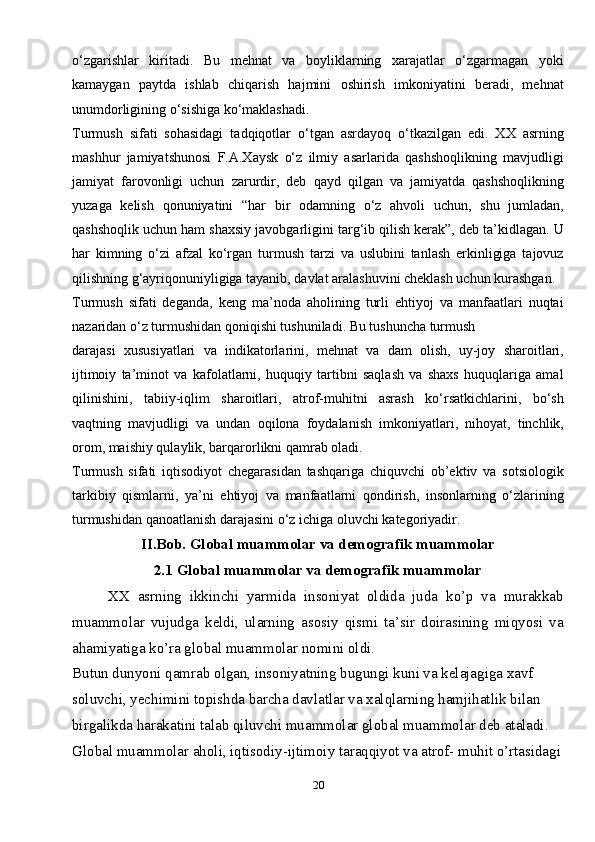 20o‘zgarishlar   kiritadi.   Bu   mehnat   va   boyliklarning   xarajatlar   o‘zgarmagan   yoki
kamaygan   paytda   ishlab   chiqarish   hajmini   oshirish   imkoniyatini   beradi,   mehnat
unumdorligining o‘sishiga ko‘maklashadi.
Turmush   sifati   sohasidagi   tadqiqotlar   o‘tgan   asrdayoq   o‘tkazilgan   edi.   XX   asrning
mashhur   jamiyatshunosi   F.A.Xaysk   o‘z   ilmiy   asarlarida   qashshoqlikning   mavjudligi
jamiyat   farovonligi   uchun   zarurdir,   deb   qayd   qilgan   va   jamiyatda   qashshoqlikning
yuzaga   kelish   qonuniyatini   “har   bir   odamning   o‘z   ahvoli   uchun,   shu   jumladan,
qashshoqlik uchun ham shaxsiy javobgarligini targ‘ib qilish kerak”, deb ta’kidlagan. U
har   kimning   o‘zi   afzal   ko‘rgan   turmush   tarzi   va   uslubini   tanlash   erkinligiga   tajovuz
qilishning g‘ayriqonuniyligiga tayanib, davlat aralashuvini cheklash uchun kurashgan.
Turmush   sifati   deganda,   keng   ma’noda   aholining   turli   ehtiyoj   va   manfaatlari   nuqtai
nazaridan o‘z turmushidan qoniqishi tushuniladi. Bu tushuncha turmush
darajasi   xususiyatlari   va   indikatorlarini,   mehnat   va   dam   olish,   uy-joy   sharoitlari,
ijtimoiy   ta’minot   va   kafolatlarni,   huquqiy   tartibni   saqlash   va   shaxs   huquqlariga   amal
qilinishini,   tabiiy-iqlim   sharoitlari,   atrof-muhitni   asrash   ko‘rsatkichlarini,   bo‘sh
vaqtning   mavjudligi   va   undan   oqilona   foydalanish   imkoniyatlari,   nihoyat,   tinchlik,
orom, maishiy qulaylik, barqarorlikni qamrab oladi.
Turmush   sifati   iqtisodiyot   chegarasidan   tashqariga   chiquvchi   ob’ektiv   va   sotsiologik
tarkibiy   qismlarni,   ya’ni   ehtiyoj   va   manfaatlarni   qondirish,   insonlarning   o‘zlarining
turmushidan qanoatlanish darajasini o‘z ichiga oluvchi   kategoriyadir.
II.Bob. Global muammolar va demografik muammolar
2.1 Global muammolar va demografik muammolar
XX   asrning   ikkinchi   yarmida   insoniyat   oldida   juda   ko’p   va   murakkab
muammolar   vujudga   keldi,   ularning   asosiy   qismi   ta’sir   doirasining   miqyosi   va
ahamiyatiga ko’ra global muammolar nomini oldi.
Butun dunyoni qamrab olgan, insoniyatning bugungi kuni va kelajagiga xavf 
soluvchi, yechimini topishda barcha davlatlar va xalqlarning hamjihatlik bilan 
birgalikda harakatini talab qiluvchi muammolar global muammolar deb ataladi.
Global muammolar aholi, iqtisodiy-ijtimoiy taraqqiyot va atrof- muhit o’rtasidagi 