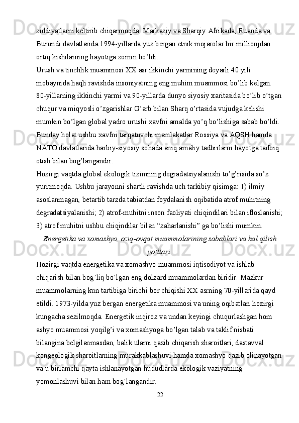 22ziddiyatlarni keltirib chiqarmoqda. Markaziy va Sharqiy Afrikada, Ruanda va 
Burundi davlatlarida 1994-yillarda yuz bergan etnik mojarolar bir millionjdan 
ortiq kishilarning hayotiga zomin bo’ldi.
Urush va tinchlik muammosi XX asr ikkinchi yarmining deyarli 40 yili 
mobaynida haqli ravishda insoniyatning eng muhim muammosi bo’lib kelgan. 
80-yillarning ikkinchi yarmi va 90-yillarda dunyo siyosiy xaritasida bo’lib o’tgan
chuqur va miqyosli o’zgarishlar G’arb bilan Sharq o’rtasida vujudga kelishi 
mumkin bo’lgan global yadro urushi xavfni amalda yo’q bo’lishiga sabab bo’ldi. 
Bunday holat ushbu xavfni tarqatuvchi mamlakatlar Rossiya va AQSH hamda 
NATO davlatlarida harbiy-siyosiy sohada aniq amaliy tadbirlarni hayotga tadbiq 
etish bilan bog’langandir.
Hozirgi vaqtda global ekologik tizimning degradatsiyalanishi to’g’risida so’z 
yuritmoqda. Ushbu jarayonni shartli ravishda uch tarkibiy qisimga: 1) ilmiy 
asoslanmagan, betartib tarzda tabiatdan foydalanish oqibatida atrof muhitning 
degradatsiyalanishi; 2) atrof-muhitni inson faoliyati chiqindilari bilan ifloslanishi;
3) atrof muhitni ushbu chiqindilar bilan “zaharlanishi” ga bo’lishi mumkin.
Energetika va xomashyo, oziq-ovqat muammolarining sabablari va hal qilish
yo’llari.
Hozirgi vaqtda energetika va xomashyo muammosi iqtisodiyot va ishlab 
chiqarish bilan bog’liq bo’lgan eng dolzard muammolardan biridir. Mazkur 
muammolarning kun tartibiga birichi bor chiqishi XX asrning 70-yillarida qayd 
etildi. 1973-yilda yuz bergan energetika muammosi va uning oqibatlari hozirgi 
kungacha sezilmoqda. Energetik inqiroz va undan keyingi chuqurlashgan hom 
ashyo muammosi yoqilg’i va xomashyoga bo’lgan talab va taklif nisbati 
bilangina belgilanmasdan, balik ularni qazib chiqarish sharoitlari, dastavval 
kongeologik sharoitlarning murakkablashuvi hamda xomashyo qazib olinayotgan
va u birlamchi qayta ishlanayotgan hududlarda ekologik vaziyatning 
yomonlashuvi bilan ham bog’langandir. 