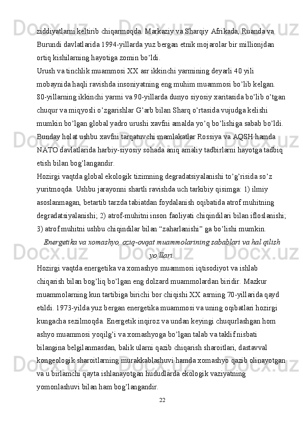22ziddiyatlarni keltirib chiqarmoqda. Markaziy va Sharqiy Afrikada, Ruanda va 
Burundi davlatlarida 1994-yillarda yuz bergan etnik mojarolar bir millionjdan 
ortiq kishilarning hayotiga zomin bo’ldi.
Urush va tinchlik muammosi XX asr ikkinchi yarmining deyarli 40 yili 
mobaynida haqli ravishda insoniyatning eng muhim muammosi bo’lib kelgan. 
80-yillarning ikkinchi yarmi va 90-yillarda dunyo siyosiy xaritasida bo’lib o’tgan
chuqur va miqyosli o’zgarishlar G’arb bilan Sharq o’rtasida vujudga kelishi 
mumkin bo’lgan global yadro urushi xavfni amalda yo’q bo’lishiga sabab bo’ldi. 
Bunday holat ushbu xavfni tarqatuvchi mamlakatlar Rossiya va AQSH hamda 
NATO davlatlarida harbiy-siyosiy sohada aniq amaliy tadbirlarni hayotga tadbiq 
etish bilan bog’langandir.
Hozirgi vaqtda global ekologik tizimning degradatsiyalanishi to’g’risida so’z 
yuritmoqda. Ushbu jarayonni shartli ravishda uch tarkibiy qisimga: 1) ilmiy 
asoslanmagan, betartib tarzda tabiatdan foydalanish oqibatida atrof muhitning 
degradatsiyalanishi; 2) atrof-muhitni inson faoliyati chiqindilari bilan ifloslanishi;
3) atrof muhitni ushbu chiqindilar bilan “zaharlanishi” ga bo’lishi mumkin.
Energetika va xomashyo, oziq-ovqat muammolarining sabablari va hal qilish
yo’llari.
Hozirgi vaqtda energetika va xomashyo muammosi iqtisodiyot va ishlab 
chiqarish bilan bog’liq bo’lgan eng dolzard muammolardan biridir. Mazkur 
muammolarning kun tartibiga birichi bor chiqishi XX asrning 70-yillarida qayd 
etildi. 1973-yilda yuz bergan energetika muammosi va uning oqibatlari hozirgi 
kungacha sezilmoqda. Energetik inqiroz va undan keyingi chuqurlashgan hom 
ashyo muammosi yoqilg’i va xomashyoga bo’lgan talab va taklif nisbati 
bilangina belgilanmasdan, balik ularni qazib chiqarish sharoitlari, dastavval 
kongeologik sharoitlarning murakkablashuvi hamda xomashyo qazib olinayotgan
va u birlamchi qayta ishlanayotgan hududlarda ekologik vaziyatning 
yomonlashuvi bilan ham bog’langandir.