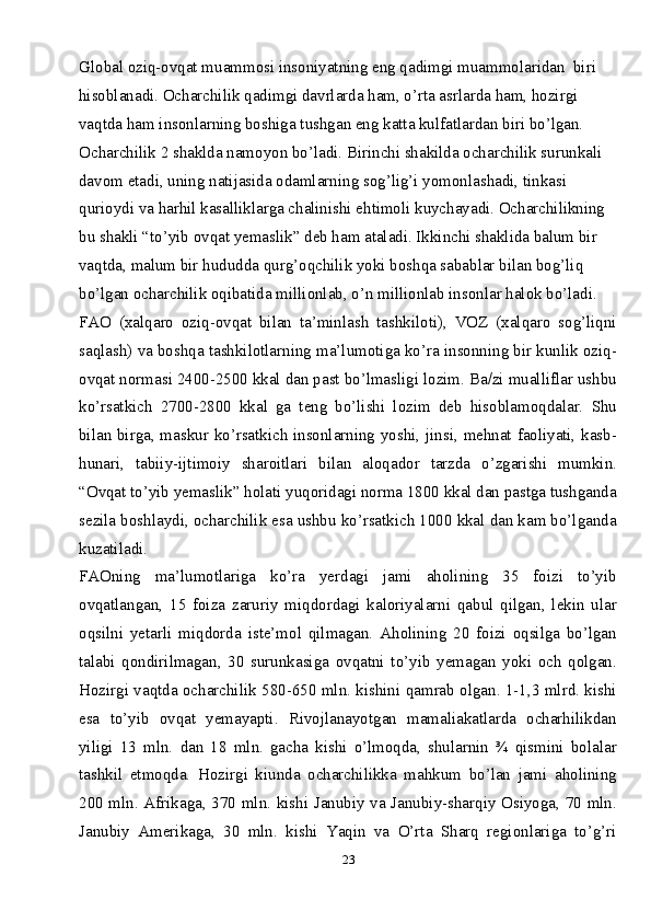 23Global oziq-ovqat muammosi insoniyatning eng qadimgi muammolaridan  biri 
hisoblanadi. Ocharchilik qadimgi davrlarda ham, o’rta asrlarda ham, hozirgi 
vaqtda ham insonlarning boshiga tushgan eng katta kulfatlardan biri bo’lgan. 
Ocharchilik 2 shaklda namoyon bo’ladi. Birinchi shakilda ocharchilik surunkali 
davom etadi, uning natijasida odamlarning sog’lig’i yomonlashadi, tinkasi 
qurioydi va harhil kasalliklarga chalinishi ehtimoli kuychayadi. Ocharchilikning 
bu shakli “to’yib ovqat yemaslik” deb ham ataladi. Ikkinchi shaklida balum bir 
vaqtda, malum bir hududda qurg’oqchilik yoki boshqa sabablar bilan bog’liq 
bo’lgan ocharchilik oqibatida millionlab, o’n millionlab insonlar halok bo’ladi. 
FAO   (xalqaro   oziq-ovqat   bilan   ta’minlash   tashkiloti),   VOZ   (xalqaro   sog’liqni
saqlash) va boshqa tashkilotlarning ma’lumotiga ko’ra insonning bir kunlik oziq-
ovqat normasi 2400-2500 kkal dan past bo’lmasligi lozim. Ba/zi mualliflar ushbu
ko’rsatkich   2700-2800   kkal   ga   teng   bo’lishi   lozim   deb   hisoblamoqdalar.   Shu
bilan birga, maskur ko’rsatkich insonlarning yoshi, jinsi, mehnat faoliyati, kasb-
hunari,   tabiiy-ijtimoiy   sharoitlari   bilan   aloqador   tarzda   o’zgarishi   mumkin.
“Ovqat to’yib yemaslik” holati yuqoridagi norma 1800 kkal dan pastga tushganda
sezila boshlaydi, ocharchilik esa ushbu ko’rsatkich 1000 kkal dan kam bo’lganda
kuzatiladi.
FAOning   ma’lumotlariga   ko’ra   yerdagi   jami   aholining   35   foizi   to’yib
ovqatlangan,   15   foiza   zaruriy   miqdordagi   kaloriyalarni   qabul   qilgan,   lekin   ular
oqsilni   yetarli   miqdorda   iste’mol   qilmagan.   Aholining   20   foizi   oqsilga   bo’lgan
talabi   qondirilmagan,   30   surunkasiga   ovqatni   to’yib   yemagan   yoki   och   qolgan.
Hozirgi vaqtda ocharchilik 580-650 mln. kishini qamrab olgan. 1-1,3 mlrd. kishi
esa   to’yib   ovqat   yemayapti.   Rivojlanayotgan   mamaliakatlarda   ocharhilikdan
yiligi   13   mln.   dan   18   mln.   gacha   kishi   o’lmoqda,   shularnin   ¾   qismini   bolalar
tashkil   etmoqda.   Hozirgi   kiunda   ocharchilikka   mahkum   bo’lan   jami   aholining
200 mln. Afrikaga, 370 mln. kishi Janubiy va Janubiy-sharqiy Osiyoga, 70 mln.
Janubiy   Amerikaga,   30   mln.   kishi   Yaqin   va   O’rta   Sharq   regionlariga   to’g’ri 