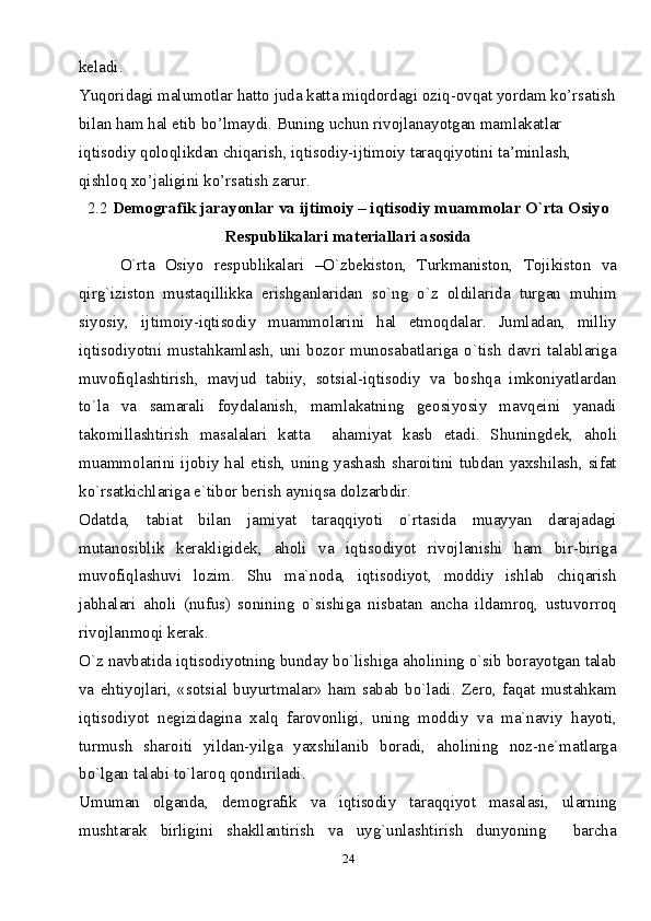 24keladi.
Yuqoridagi malumotlar hatto juda katta miqdordagi oziq-ovqat yordam ko’rsatish
bilan ham hal etib bo’lmaydi. Buning uchun rivojlanayotgan mamlakatlar 
iqtisodiy qoloqlikdan chiqarish, iqtisodiy-ijtimoiy taraqqiyotini ta’minlash, 
qishloq xo’jaligini ko’rsatish zarur.
2.2  Demografik jarayonlar va ijtimoiy – iqtisodiy muammolar O`rta Osiyo
Respublikalari materiallari asosida
        O`rta   Osiyo   respublikalari   –O`zbekiston,   Turkmaniston,   Tojikiston   va
qirg`iziston   mustaqillikka   erishganlaridan   so`ng   o`z   oldilarida   turgan   muhim
siyosiy,   ijtimoiy-iqtisodiy   muammolarini   hal   etmoqdalar.   Jumladan,   milliy
iqtisodiyotni   mustahkamlash,   uni   bozor   munosabatlariga   o`tish   davri   talablariga
muvofiqlashtirish,   mavjud   tabiiy,   sotsial-iqtisodiy   va   boshqa   imkoniyatlardan
to`la   va   samarali   foydalanish,   mamlakatning   geosiyosiy   mavqeini   yanadi
takomillashtirish   masalalari   katta     ahamiyat   kasb   etadi.   Shuningdek,   aholi
muammolarini ijobiy hal etish, uning yashash sharoitini tubdan yaxshilash, sifat
ko`rsatkichlariga e`tibor berish ayniqsa dolzarbdir.
Odatda,   tabiat   bilan   jamiyat   taraqqiyoti   o`rtasida   muayyan   darajadagi
mutanosiblik   kerakligidek,   aholi   va   iqtisodiyot   rivojlanishi   ham   bir-biriga
muvofiqlashuvi   lozim.   Shu   ma`noda,   iqtisodiyot,   moddiy   ishlab   chiqarish
jabhalari   aholi   (nufus)   sonining   o`sishiga   nisbatan   ancha   ildamroq,   ustuvorroq
rivojlanmoqi kerak.
O`z navbatida iqtisodiyotning bunday bo`lishiga aholining o`sib borayotgan talab
va   ehtiyojlari,   «sotsial   buyurtmalar»   ham   sabab   bo`ladi.   Zero,   faqat   mustahkam
iqtisodiyot   negizidagina   xalq   farovonligi,   uning   moddiy   va   ma`naviy   hayoti,
turmush   sharoiti   yildan-yilga   yaxshilanib   boradi,   aholining   noz-ne`matlarga
bo`lgan talabi to`laroq qondiriladi.
Umuman   olganda,   demografik   va   iqtisodiy   taraqqiyot   masalasi,   ularning
mushtarak   birligini   shakllantirish   va   uyg`unlashtirish   dunyoning     barcha 