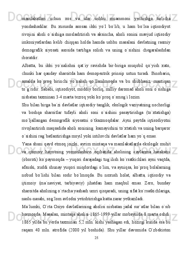 25mamlakatlari   uchun   xos   va   ular   ushbu   muammoni   yechishga   turlicha
yondashadilar.   Bu   xususda   asosan   ikki   yo`l   bo`lib,   u   ham   bo`lsa   iqtisodiyot
rivojini   aholi   o`sishiga   moslashtirish   va   aksincha,   aholi   sonini   mavjud   iqtisodiy
imkoniyatlardan   kelib   chiqqan   holda   hamda   ushbu   masalani   davlatning   rasmiy
demografik   siyosati   asosida   tartibga   solish   va   uning   o`sishini   chegaralashdan
iboratdir.
Albatta,   bu   ikki   yo`nalishni   qat`iy   ravishda   bir-biriga   muqobil   qo`yish   xato,
chunki   har   qanday   sharoitda   ham   demopentrik   prinsip   ustun   turadi.   Binobarin,
amalda   ko`proq   birinchi   yo`nalish   qo`llanilmoqda   va   bu   shubhasiz,   mantiqan
to`g`ridir. Sababi, iqtisodiyot, moddiy borliq, milliy daromad aholi soni o`sishiga
nisbatan taxminan 3-4 marta tezroq yoki ko`proq o`smog`i lozim.
Shu bilan birga ba`zi davlatlar iqtisodiy tanglik, ekologik vaziyatning nochorligi
va   boshqa   sharoitlar   tufayli   aholi   soni   o`sishini   pasaytirishga   (to`xtatishga)
mo`ljallangan   demografik   siyosatni   o`tkazmoqdalar.   Ayni   paytda   iqtisodiyotni
rivojlantirish maqsadida aholi sonining  kamayishini to`xtatish va uning barqaror
o`sishini rag`batlantirishga moyil yoki intiluvchi davlatlar ham yo`q emas. 
Yana shuni qayd etmoq joizki, ayrim mintaqa va mamlakatlarda ekologik muhit
va   ijtimoiy   hayotning   yomonlashuvi   oqibatida   aholining   «aylanma   harakati»
(oboroti) ko`paymoqda – yuqori darajadagi tug`ilish ko`rsatkichlari ayni vaqtda,
afsuski, xuddi shunay yuqori miqdordagi o`lim, va ayniqsa, ko`proq bolalarning
nobud   bo`lishi   bilan   sodir   bo`lmoqda.   Bu   noxush   holat,   albatta,   iqtisodiy   va
ijtimoiy   (ma`naviyat,   tarbiyaviy)   jihatdan   ham   maqbul   emas.   Zero,   bunday
sharoitda aholining o`rtacha yashash umri qisqaradi, uning sifat ko`rsatkichlariga,
naslu-nasabi, sog`lom avlodni yetishtirishga katta zarar yetkaziladi. 
Ma`lumki,   O`rta   Osiyo   davlatlarining   aholisi   nisbatan   jadal   sur`atlar   bilan   o`sib
bormoqda. Masalan, mintaqa aholisi 1865-1999 yillar mobaynida 8 marta oshdi:
1865 yilda bu yerda taxminan 5,2 mln. kishi yashagan edi, hozirgi kunda esa bu
raqam   40   mln.   atrofida   (2000   yil   boshida).   Shu   yillar   davomida   O`zbekiston 