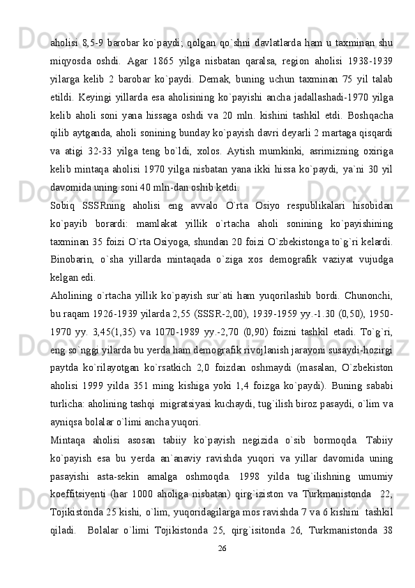 26aholisi   8,5-9   barobar   ko`paydi;   qolgan   qo`shni   davlatlarda   ham   u   taxminan   shu
miqyosda   oshdi.   Agar   1865   yilga   nisbatan   qaralsa,   region   aholisi   1938-1939
yilarga   kelib   2   barobar   ko`paydi.   Demak,   buning   uchun   taxminan   75   yil   talab
etildi.  Keyingi   yillarda  esa  aholisining  ko`payishi  ancha  jadallashadi-1970  yilga
kelib   aholi   soni   yana   hissaga   oshdi   va   20   mln.   kishini   tashkil   etdi.   Boshqacha
qilib aytganda, aholi sonining bunday ko`payish davri deyarli 2 martaga qisqardi
va   atigi   32-33   yilga   teng   bo`ldi,   xolos.   Aytish   mumkinki,   asrimizning   oxiriga
kelib  mintaqa  aholisi  1970  yilga  nisbatan  yana  ikki  hissa  ko`paydi,  ya`ni  30  yil
davomida uning soni 40 mln-dan oshib ketdi. 
Sobiq   SSSRning   aholisi   eng   avvalo   O`rta   Osiyo   respublikalari   hisobidan
ko`payib   borardi:   mamlakat   yillik   o`rtacha   aholi   sonining   ko`payishining
taxminan 35 foizi O`rta Osiyoga, shundan 20 foizi O`zbekistonga to`g`ri kelardi.
Binobarin,   o`sha   yillarda   mintaqada   o`ziga   xos   demografik   vaziyat   vujudga
kelgan edi.
Aholining   o`rtacha   yillik   ko`payish   sur`ati   ham   yuqorilashib   bordi.   Chunonchi,
bu raqam 1926-1939 yilarda 2,55 (SSSR-2,00), 1939-1959 yy.-1.30 (0,50), 1950-
1970   yy.   3,45(1,35)   va   1070-1989   yy.-2,70   (0,90)   foizni   tashkil   etadi.   To`g`ri,
eng so`nggi yilarda bu yerda ham demografik rivojlanish jarayoni susaydi-hozirgi
paytda   ko`rilayotgan   ko`rsatkich   2,0   foizdan   oshmaydi   (masalan,   O`zbekiston
aholisi   1999   yilda   351   ming   kishiga   yoki   1,4   foizga   ko`paydi).   Buning   sababi
turlicha: aholining tashqi  migratsiyasi kuchaydi, tug`ilish biroz pasaydi, o`lim va
ayniqsa bolalar o`limi ancha yuqori. 
Mintaqa   aholisi   asosan   tabiiy   ko`payish   negizida   o`sib   bormoqda.   Tabiiy
ko`payish   esa   bu   yerda   an`anaviy   ravishda   yuqori   va   yillar   davomida   uning
pasayishi   asta-sekin   amalga   oshmoqda.   1998   yilda   tug`ilishning   umumiy
koeffitsiyenti   (har   1000   aholiga   nisbatan)   qirg`iziston   va   Turkmanistonda     22,
Tojikistonda 25 kishi, o`lim, yuqoridagilarga mos ravishda 7 va 6 kishini  tashkil
qiladi.     Bolalar   o`limi   Tojikistonda   25,   qirg`isitonda   26,   Turkmanistonda   38 