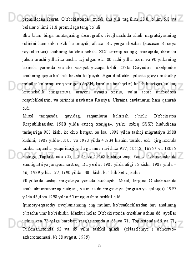 27promilledan   iborat.   O`zbekistonda     xuddi   shu   yili   tug`ilish   23,0,   o`lim   5,8   va
bolalar o`limi 21,8 promillega teng bo`ldi. 
Shu   bilan   birga   mintaqaning   demografik   rivojlanishida   aholi   migratsiyasining
rolinini   ham   inkor   etib   bo`lmaydi,   albata.   Bu   yerga   chetdan   (xususan   Rossiya
rayonlaridan) aholining ko`chib kelishi XIX asrning so`nggi choragida, ikkinchi
jahon   urushi   yillarida   ancha   avj   olgan   edi.   80   nchi   yillar   oxiri   va   90-yillarning
birinchi   yarmida   esa   aks   vaziyat   yuzaga   keldi-   O`rta   Osiyodan     «kelgindi»
aholining qayta ko`chib ketishi ko`paydi. Agar dastlabki   yilarda g`ayri mahalliy
milatlar ko`proq uzoq xorijga (AqSH, Isroil va boshqalar) ko`chib ketgan bo`lsa,
keyinchalik   emigratsiya   jarayoni   «yaqin   xorij»,   ya`ni   sobiq   ittifoqdosh
respublikalarini   va   birinchi   navbatda   Rossiya,   Ukraina   davlatlarini   ham   qamrab
oldi. 
Misol   tariqasida,   quyidagi   raqamlarni   keltirish   o`rinli:   O`zbekiston
Respublikasidan   1980   yilda   «uzoq   xorijga»,   ya`ni   sobiq   SSSR   hududidan
tashqariga   900   kishi   ko`chib   ketgan   bo`lsa,   1998   yilda   tashqi   migratsiya   3580
kishini,   1989   yilda-10100   va   1990   yilda   41934   kishini   tashkil   etdi.   qirg`istonda
ushbu   raqamlar   yuqoridagi   yillarga   mos   ravishda   957,   10618,   16757   va   18035
kishiga,   Tojikistonda   905,   10463   va   12468   kishiga   teng.   Faqat   Turkmanistonda
emmigratsiya jarayoni sustroq. Bu yerdan 1980 yilda atigi 25 kishi, 1988 yilda –
56,  1989 yilda –57, 1990 yilda –302 kishi ko`chib ketdi, xolos. 
90-yillarda   tashqi   migratsiya   yanada   kuchaydi.   Misol,   birgina   O`zbekistonda
aholi   almashuvining   natijasi,   ya`ni   saldo   migratsiya   (migratsiya   qoldig`i)   1997
yilda 48,4 va 1998 yilda 50 ming kishini tashkil qildi.
Ijtimoiy-iqtisodiy   rivojlanishning   eng   muhim   ko`rsatkichlaridan   biri   aholining
o`rtacha umr ko`rishidir. Mazkur holat O`zbekistonda erkaklar uchun 66, ayollar
uchun   esa   72   yilga   barobar;   qirg`izistonda   u   63   va   71,   Tojikistonda   66   va   71,
Turkmanistonda   62   va   69   yilni   tashkil   qiladi.   («Naseleniye   i   obhestvo»
axborotnomasi ,№ 38 avgust, 1999). 