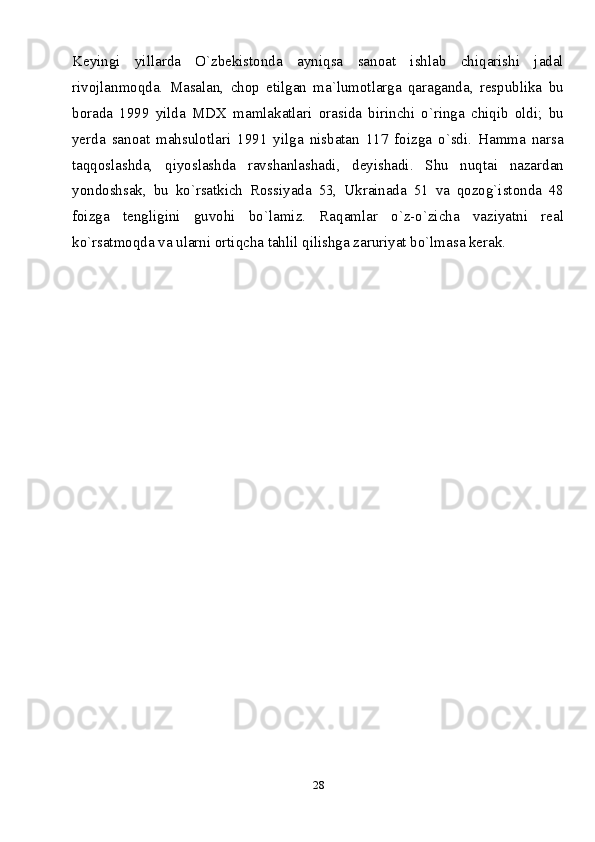 28Keyingi   yillarda   O`zbekistonda   ayniqsa   sanoat   ishlab   chiqarishi   jadal
rivojlanmoqda.   Masalan,   chop   etilgan   ma`lumotlarga   qaraganda,   respublika   bu
borada   1999   yilda   MDX   mamlakatlari   orasida   birinchi   o`ringa   chiqib   oldi;   bu
yerda   sanoat   mahsulotlari   1991   yilga   nisbatan   117   foizga   o`sdi.   Hamma   narsa
taqqoslashda,   qiyoslashda   ravshanlashadi,   deyishadi.   Shu   nuqtai   nazardan
yondoshsak,   bu   ko`rsatkich   Rossiyada   53,   Ukrainada   51   va   qozog`istonda   48
foizga   tengligini   guvohi   bo`lamiz.   Raqamlar   o`z-o`zicha   vaziyatni   real
ko`rsatmoqda va ularni ortiqcha tahlil qilishga zaruriyat bo`lmasa kerak.   